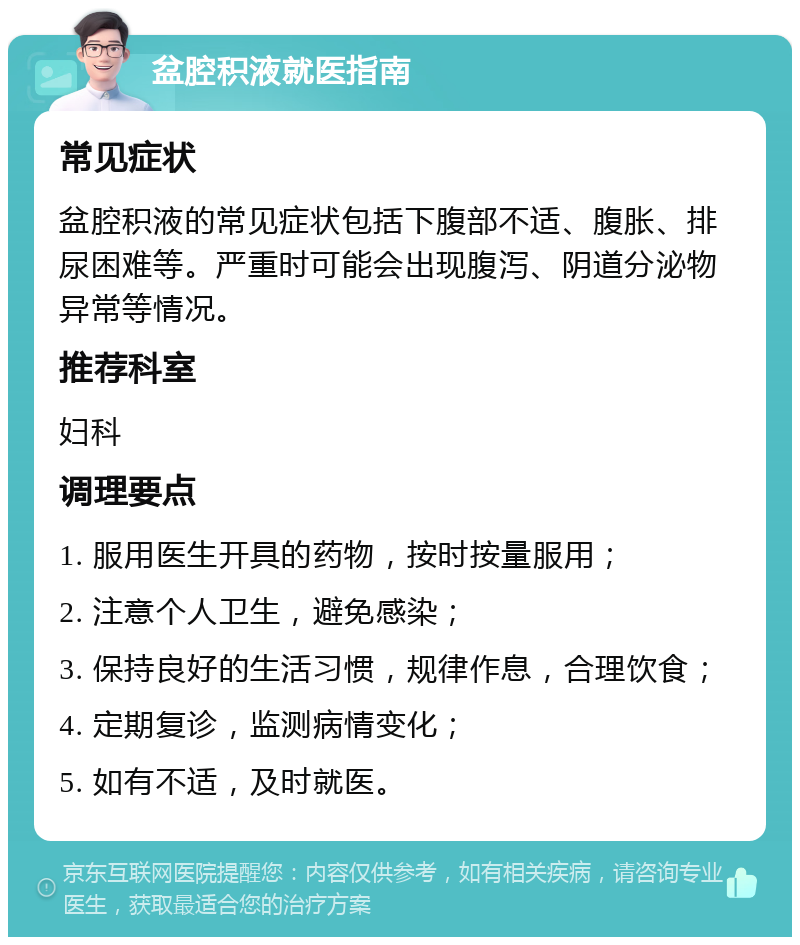 盆腔积液就医指南 常见症状 盆腔积液的常见症状包括下腹部不适、腹胀、排尿困难等。严重时可能会出现腹泻、阴道分泌物异常等情况。 推荐科室 妇科 调理要点 1. 服用医生开具的药物，按时按量服用； 2. 注意个人卫生，避免感染； 3. 保持良好的生活习惯，规律作息，合理饮食； 4. 定期复诊，监测病情变化； 5. 如有不适，及时就医。