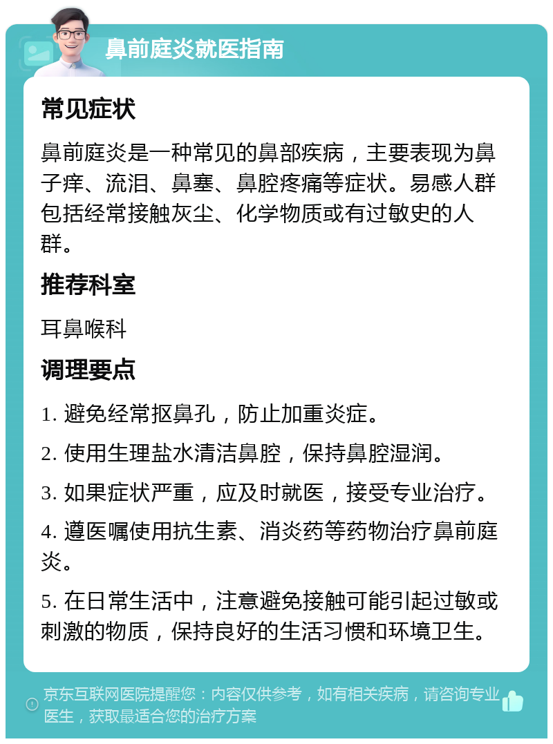 鼻前庭炎就医指南 常见症状 鼻前庭炎是一种常见的鼻部疾病，主要表现为鼻子痒、流泪、鼻塞、鼻腔疼痛等症状。易感人群包括经常接触灰尘、化学物质或有过敏史的人群。 推荐科室 耳鼻喉科 调理要点 1. 避免经常抠鼻孔，防止加重炎症。 2. 使用生理盐水清洁鼻腔，保持鼻腔湿润。 3. 如果症状严重，应及时就医，接受专业治疗。 4. 遵医嘱使用抗生素、消炎药等药物治疗鼻前庭炎。 5. 在日常生活中，注意避免接触可能引起过敏或刺激的物质，保持良好的生活习惯和环境卫生。