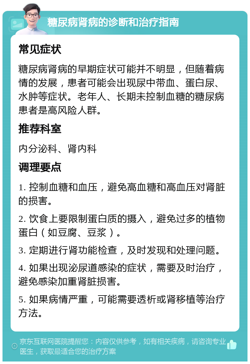 糖尿病肾病的诊断和治疗指南 常见症状 糖尿病肾病的早期症状可能并不明显，但随着病情的发展，患者可能会出现尿中带血、蛋白尿、水肿等症状。老年人、长期未控制血糖的糖尿病患者是高风险人群。 推荐科室 内分泌科、肾内科 调理要点 1. 控制血糖和血压，避免高血糖和高血压对肾脏的损害。 2. 饮食上要限制蛋白质的摄入，避免过多的植物蛋白（如豆腐、豆浆）。 3. 定期进行肾功能检查，及时发现和处理问题。 4. 如果出现泌尿道感染的症状，需要及时治疗，避免感染加重肾脏损害。 5. 如果病情严重，可能需要透析或肾移植等治疗方法。