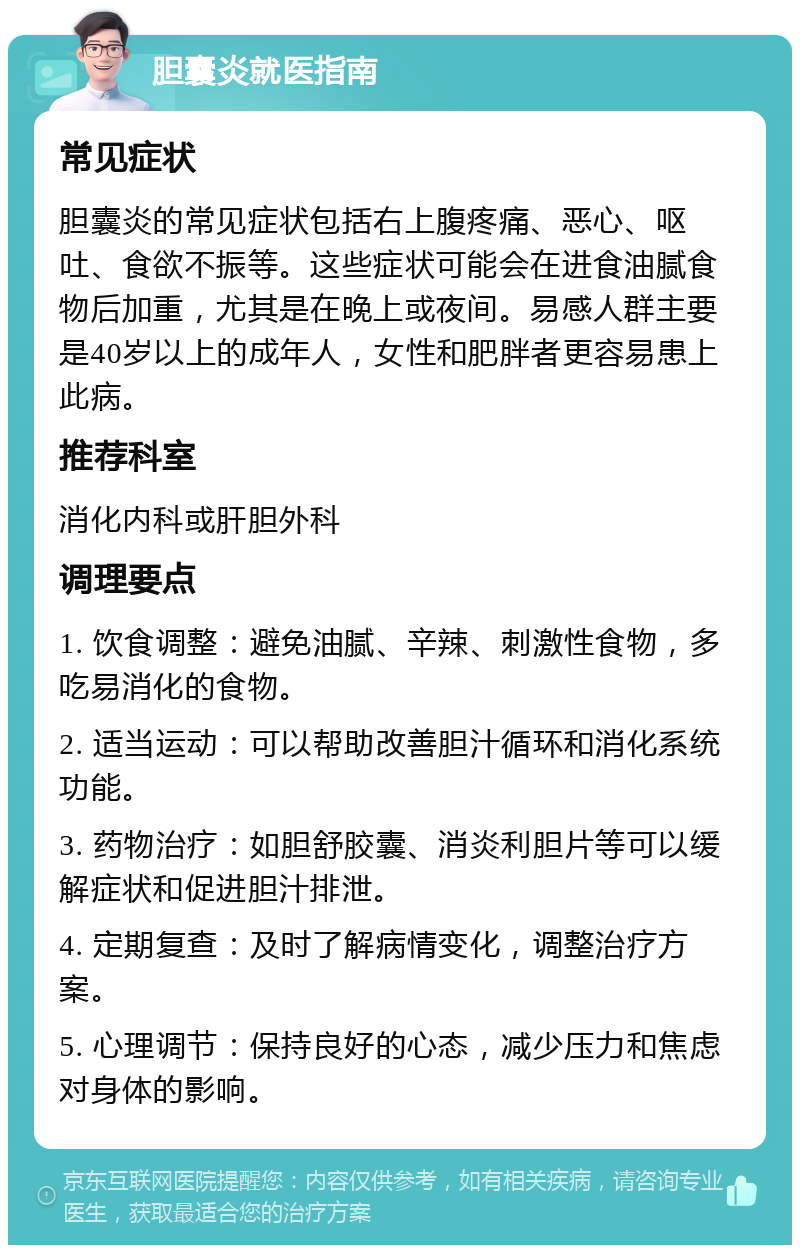 胆囊炎就医指南 常见症状 胆囊炎的常见症状包括右上腹疼痛、恶心、呕吐、食欲不振等。这些症状可能会在进食油腻食物后加重，尤其是在晚上或夜间。易感人群主要是40岁以上的成年人，女性和肥胖者更容易患上此病。 推荐科室 消化内科或肝胆外科 调理要点 1. 饮食调整：避免油腻、辛辣、刺激性食物，多吃易消化的食物。 2. 适当运动：可以帮助改善胆汁循环和消化系统功能。 3. 药物治疗：如胆舒胶囊、消炎利胆片等可以缓解症状和促进胆汁排泄。 4. 定期复查：及时了解病情变化，调整治疗方案。 5. 心理调节：保持良好的心态，减少压力和焦虑对身体的影响。