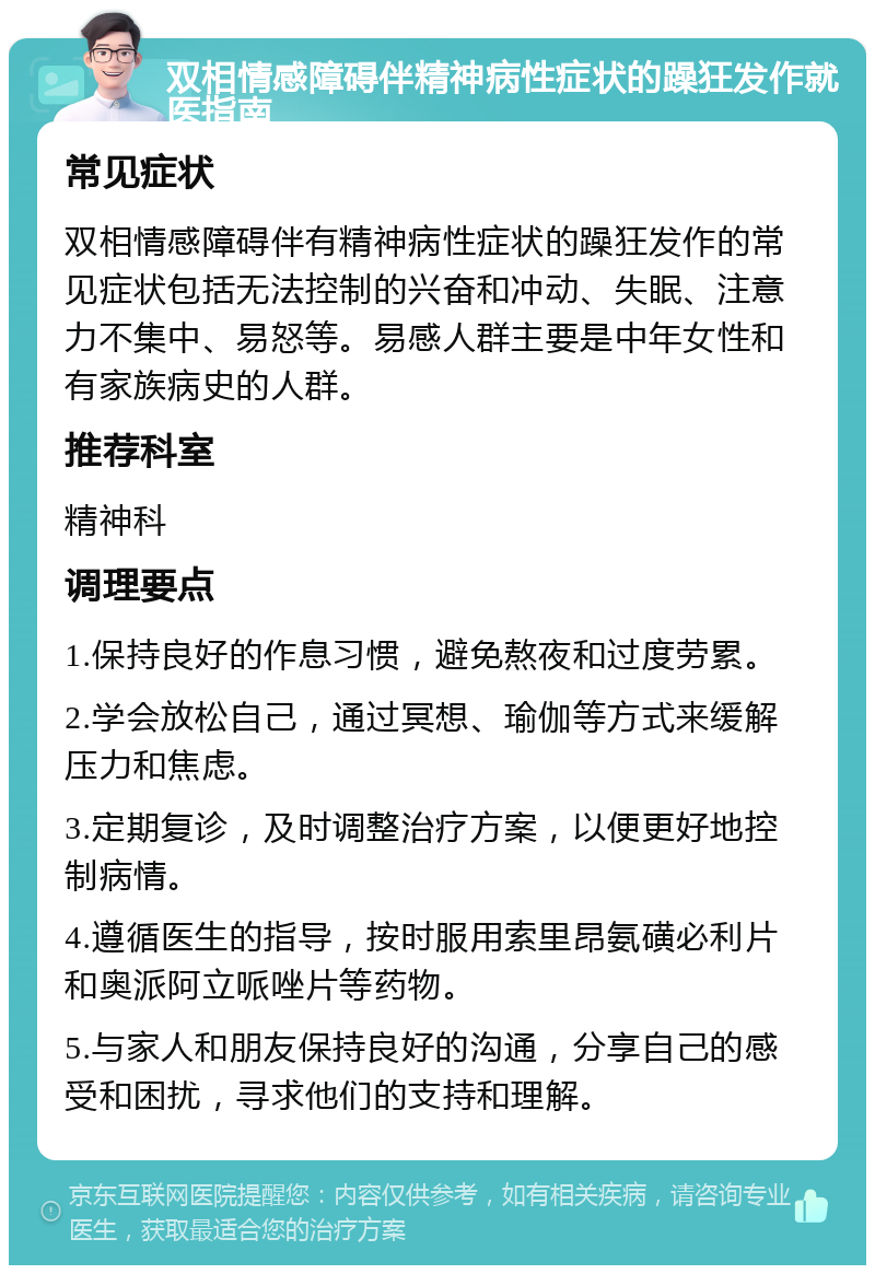 双相情感障碍伴精神病性症状的躁狂发作就医指南 常见症状 双相情感障碍伴有精神病性症状的躁狂发作的常见症状包括无法控制的兴奋和冲动、失眠、注意力不集中、易怒等。易感人群主要是中年女性和有家族病史的人群。 推荐科室 精神科 调理要点 1.保持良好的作息习惯，避免熬夜和过度劳累。 2.学会放松自己，通过冥想、瑜伽等方式来缓解压力和焦虑。 3.定期复诊，及时调整治疗方案，以便更好地控制病情。 4.遵循医生的指导，按时服用索里昂氨磺必利片和奥派阿立哌唑片等药物。 5.与家人和朋友保持良好的沟通，分享自己的感受和困扰，寻求他们的支持和理解。