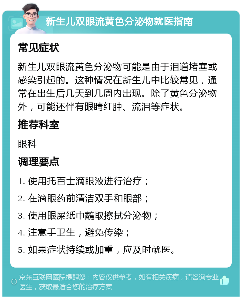 新生儿双眼流黄色分泌物就医指南 常见症状 新生儿双眼流黄色分泌物可能是由于泪道堵塞或感染引起的。这种情况在新生儿中比较常见，通常在出生后几天到几周内出现。除了黄色分泌物外，可能还伴有眼睛红肿、流泪等症状。 推荐科室 眼科 调理要点 1. 使用托百士滴眼液进行治疗； 2. 在滴眼药前清洁双手和眼部； 3. 使用眼屎纸巾蘸取擦拭分泌物； 4. 注意手卫生，避免传染； 5. 如果症状持续或加重，应及时就医。