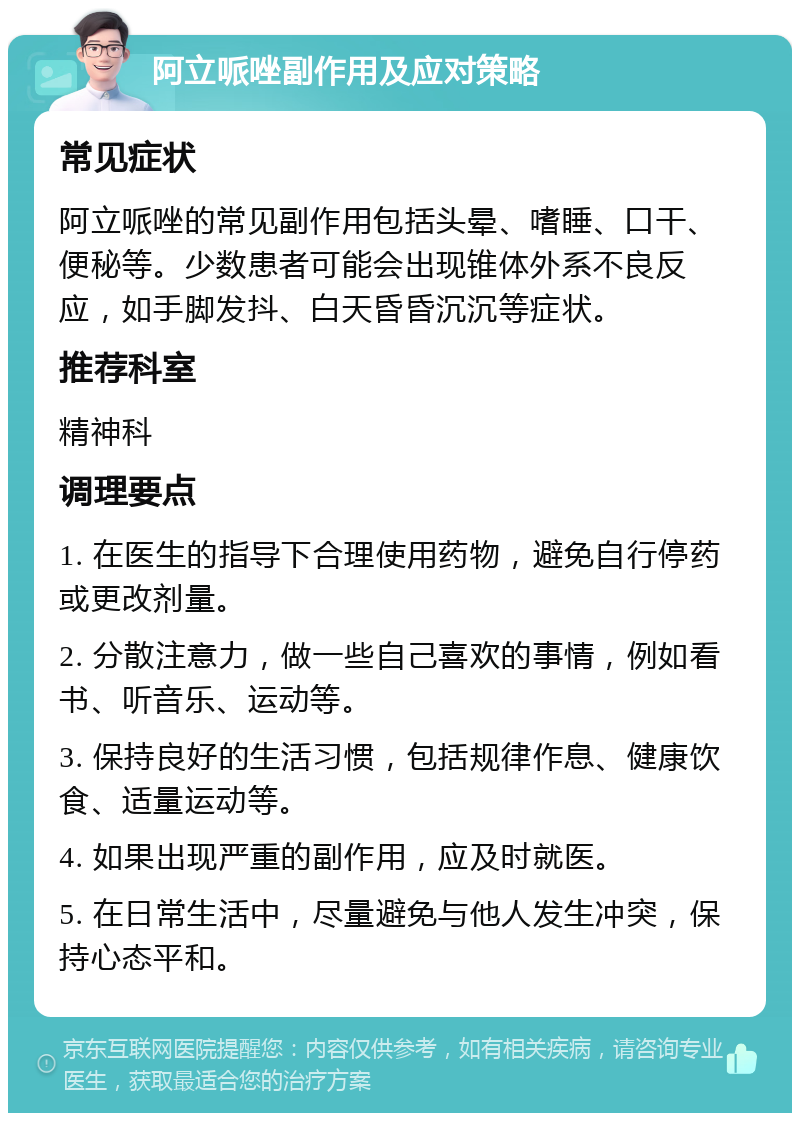 阿立哌唑副作用及应对策略 常见症状 阿立哌唑的常见副作用包括头晕、嗜睡、口干、便秘等。少数患者可能会出现锥体外系不良反应，如手脚发抖、白天昏昏沉沉等症状。 推荐科室 精神科 调理要点 1. 在医生的指导下合理使用药物，避免自行停药或更改剂量。 2. 分散注意力，做一些自己喜欢的事情，例如看书、听音乐、运动等。 3. 保持良好的生活习惯，包括规律作息、健康饮食、适量运动等。 4. 如果出现严重的副作用，应及时就医。 5. 在日常生活中，尽量避免与他人发生冲突，保持心态平和。