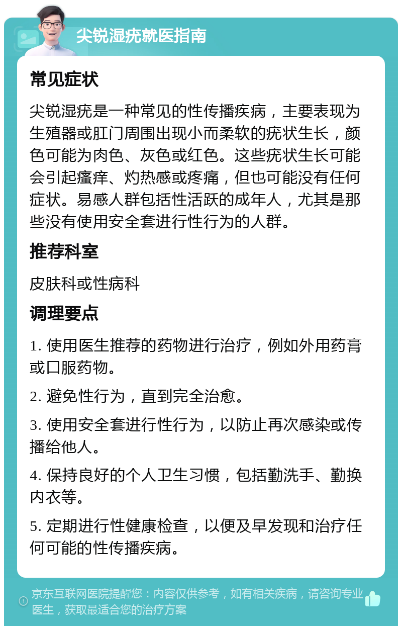 尖锐湿疣就医指南 常见症状 尖锐湿疣是一种常见的性传播疾病，主要表现为生殖器或肛门周围出现小而柔软的疣状生长，颜色可能为肉色、灰色或红色。这些疣状生长可能会引起瘙痒、灼热感或疼痛，但也可能没有任何症状。易感人群包括性活跃的成年人，尤其是那些没有使用安全套进行性行为的人群。 推荐科室 皮肤科或性病科 调理要点 1. 使用医生推荐的药物进行治疗，例如外用药膏或口服药物。 2. 避免性行为，直到完全治愈。 3. 使用安全套进行性行为，以防止再次感染或传播给他人。 4. 保持良好的个人卫生习惯，包括勤洗手、勤换内衣等。 5. 定期进行性健康检查，以便及早发现和治疗任何可能的性传播疾病。