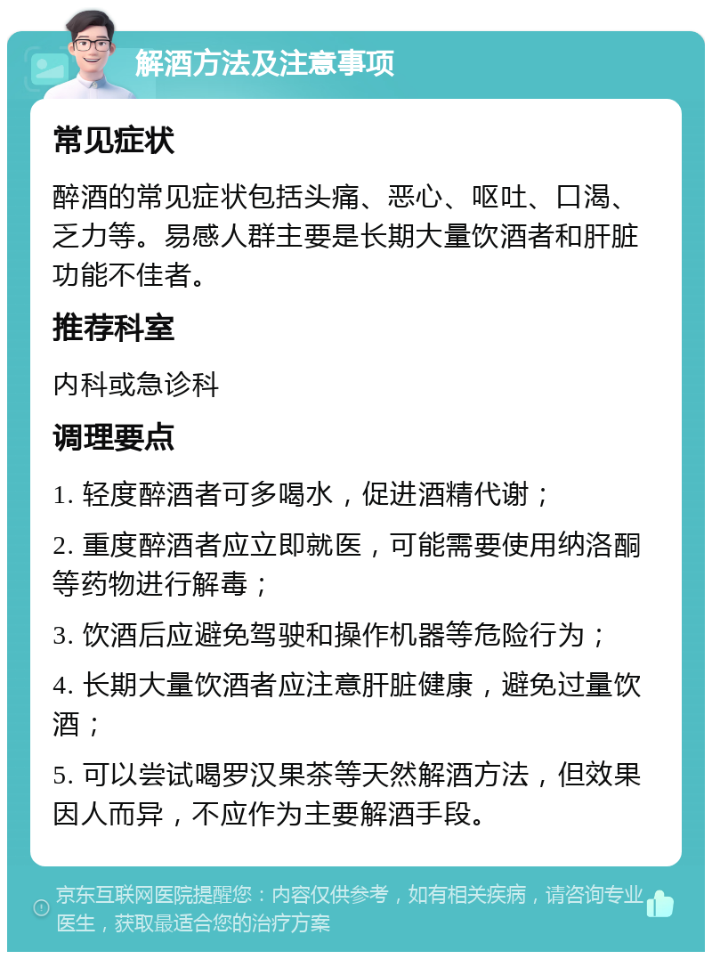 解酒方法及注意事项 常见症状 醉酒的常见症状包括头痛、恶心、呕吐、口渴、乏力等。易感人群主要是长期大量饮酒者和肝脏功能不佳者。 推荐科室 内科或急诊科 调理要点 1. 轻度醉酒者可多喝水，促进酒精代谢； 2. 重度醉酒者应立即就医，可能需要使用纳洛酮等药物进行解毒； 3. 饮酒后应避免驾驶和操作机器等危险行为； 4. 长期大量饮酒者应注意肝脏健康，避免过量饮酒； 5. 可以尝试喝罗汉果茶等天然解酒方法，但效果因人而异，不应作为主要解酒手段。