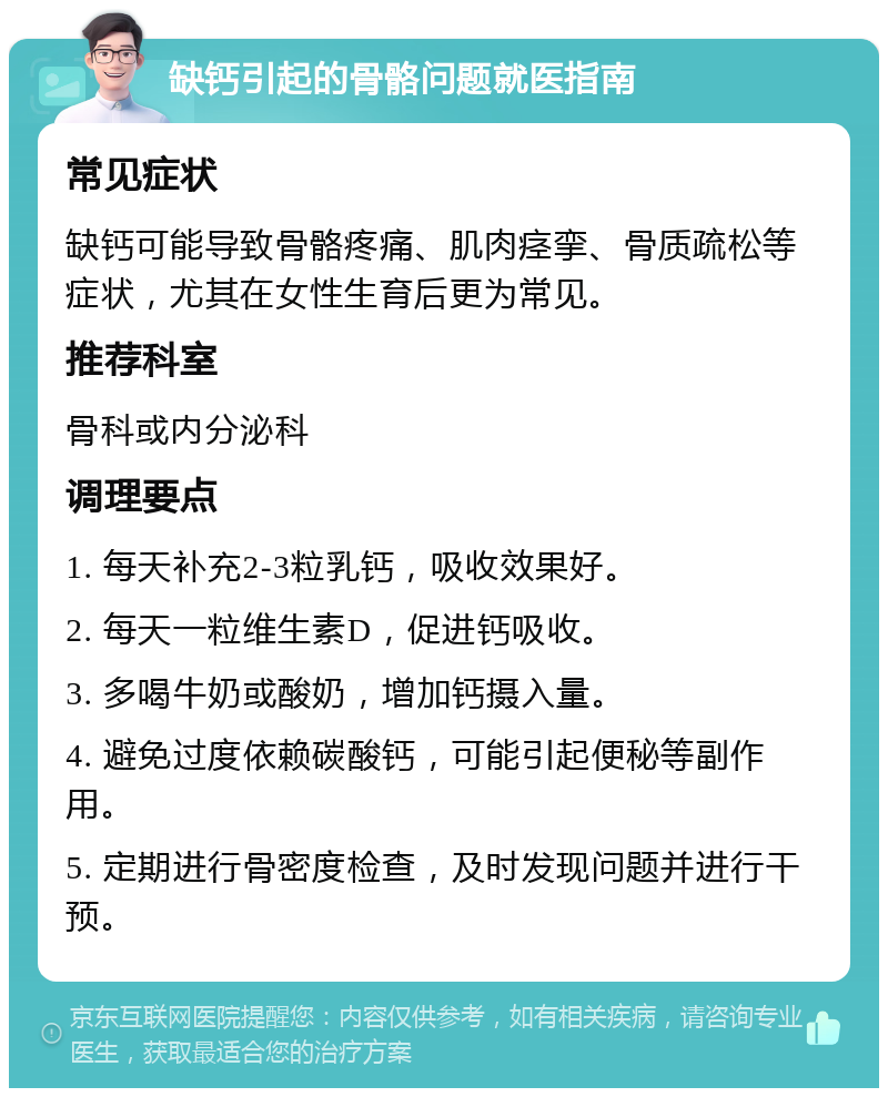 缺钙引起的骨骼问题就医指南 常见症状 缺钙可能导致骨骼疼痛、肌肉痉挛、骨质疏松等症状，尤其在女性生育后更为常见。 推荐科室 骨科或内分泌科 调理要点 1. 每天补充2-3粒乳钙，吸收效果好。 2. 每天一粒维生素D，促进钙吸收。 3. 多喝牛奶或酸奶，增加钙摄入量。 4. 避免过度依赖碳酸钙，可能引起便秘等副作用。 5. 定期进行骨密度检查，及时发现问题并进行干预。