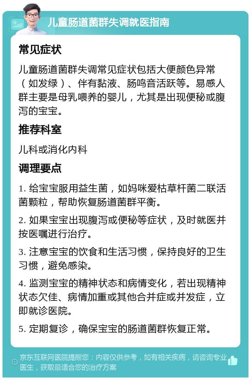 儿童肠道菌群失调就医指南 常见症状 儿童肠道菌群失调常见症状包括大便颜色异常（如发绿）、伴有黏液、肠鸣音活跃等。易感人群主要是母乳喂养的婴儿，尤其是出现便秘或腹泻的宝宝。 推荐科室 儿科或消化内科 调理要点 1. 给宝宝服用益生菌，如妈咪爱枯草杆菌二联活菌颗粒，帮助恢复肠道菌群平衡。 2. 如果宝宝出现腹泻或便秘等症状，及时就医并按医嘱进行治疗。 3. 注意宝宝的饮食和生活习惯，保持良好的卫生习惯，避免感染。 4. 监测宝宝的精神状态和病情变化，若出现精神状态欠佳、病情加重或其他合并症或并发症，立即就诊医院。 5. 定期复诊，确保宝宝的肠道菌群恢复正常。