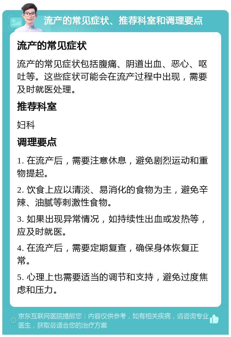 流产的常见症状、推荐科室和调理要点 流产的常见症状 流产的常见症状包括腹痛、阴道出血、恶心、呕吐等。这些症状可能会在流产过程中出现，需要及时就医处理。 推荐科室 妇科 调理要点 1. 在流产后，需要注意休息，避免剧烈运动和重物提起。 2. 饮食上应以清淡、易消化的食物为主，避免辛辣、油腻等刺激性食物。 3. 如果出现异常情况，如持续性出血或发热等，应及时就医。 4. 在流产后，需要定期复查，确保身体恢复正常。 5. 心理上也需要适当的调节和支持，避免过度焦虑和压力。