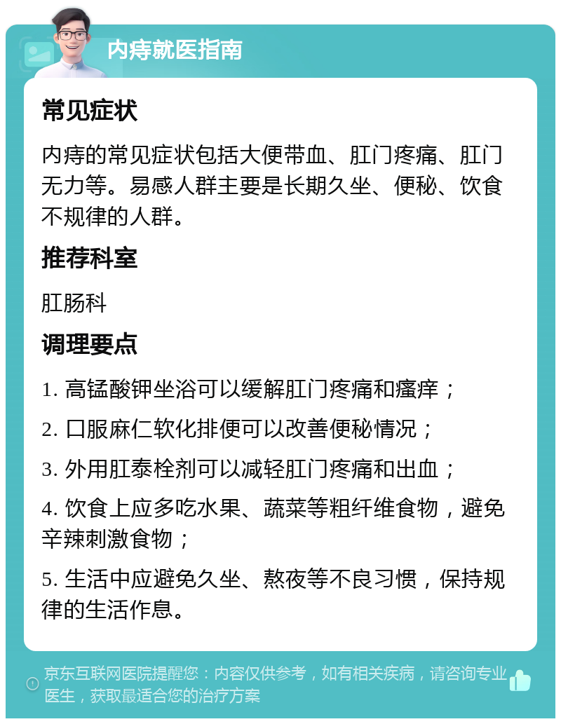 内痔就医指南 常见症状 内痔的常见症状包括大便带血、肛门疼痛、肛门无力等。易感人群主要是长期久坐、便秘、饮食不规律的人群。 推荐科室 肛肠科 调理要点 1. 高锰酸钾坐浴可以缓解肛门疼痛和瘙痒； 2. 口服麻仁软化排便可以改善便秘情况； 3. 外用肛泰栓剂可以减轻肛门疼痛和出血； 4. 饮食上应多吃水果、蔬菜等粗纤维食物，避免辛辣刺激食物； 5. 生活中应避免久坐、熬夜等不良习惯，保持规律的生活作息。