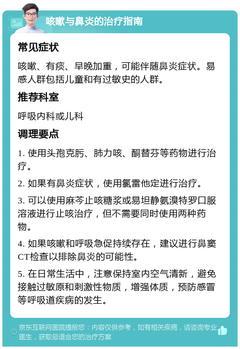 咳嗽与鼻炎的治疗指南 常见症状 咳嗽、有痰、早晚加重，可能伴随鼻炎症状。易感人群包括儿童和有过敏史的人群。 推荐科室 呼吸内科或儿科 调理要点 1. 使用头孢克肟、肺力咳、酮替芬等药物进行治疗。 2. 如果有鼻炎症状，使用氯雷他定进行治疗。 3. 可以使用麻芩止咳糖浆或易坦静氨溴特罗口服溶液进行止咳治疗，但不需要同时使用两种药物。 4. 如果咳嗽和呼吸急促持续存在，建议进行鼻窦CT检查以排除鼻炎的可能性。 5. 在日常生活中，注意保持室内空气清新，避免接触过敏原和刺激性物质，增强体质，预防感冒等呼吸道疾病的发生。