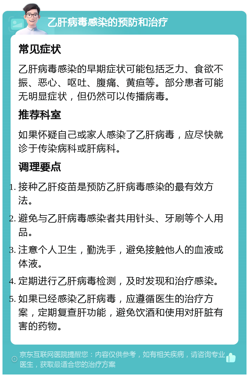 乙肝病毒感染的预防和治疗 常见症状 乙肝病毒感染的早期症状可能包括乏力、食欲不振、恶心、呕吐、腹痛、黄疸等。部分患者可能无明显症状，但仍然可以传播病毒。 推荐科室 如果怀疑自己或家人感染了乙肝病毒，应尽快就诊于传染病科或肝病科。 调理要点 接种乙肝疫苗是预防乙肝病毒感染的最有效方法。 避免与乙肝病毒感染者共用针头、牙刷等个人用品。 注意个人卫生，勤洗手，避免接触他人的血液或体液。 定期进行乙肝病毒检测，及时发现和治疗感染。 如果已经感染乙肝病毒，应遵循医生的治疗方案，定期复查肝功能，避免饮酒和使用对肝脏有害的药物。