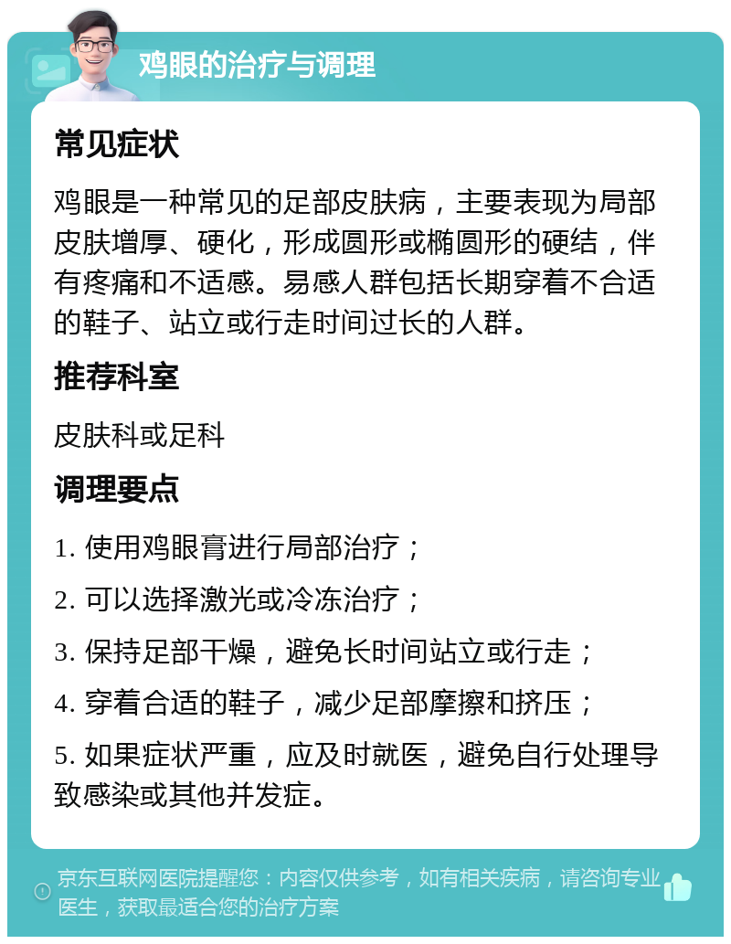 鸡眼的治疗与调理 常见症状 鸡眼是一种常见的足部皮肤病，主要表现为局部皮肤增厚、硬化，形成圆形或椭圆形的硬结，伴有疼痛和不适感。易感人群包括长期穿着不合适的鞋子、站立或行走时间过长的人群。 推荐科室 皮肤科或足科 调理要点 1. 使用鸡眼膏进行局部治疗； 2. 可以选择激光或冷冻治疗； 3. 保持足部干燥，避免长时间站立或行走； 4. 穿着合适的鞋子，减少足部摩擦和挤压； 5. 如果症状严重，应及时就医，避免自行处理导致感染或其他并发症。