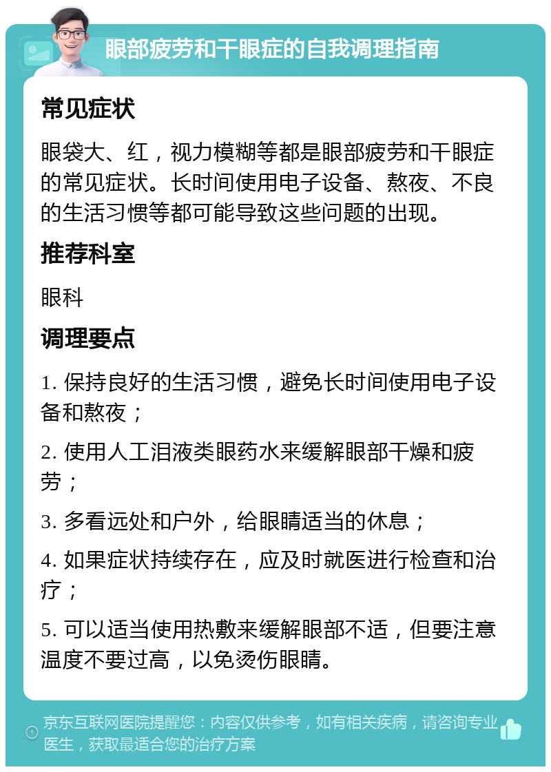 眼部疲劳和干眼症的自我调理指南 常见症状 眼袋大、红，视力模糊等都是眼部疲劳和干眼症的常见症状。长时间使用电子设备、熬夜、不良的生活习惯等都可能导致这些问题的出现。 推荐科室 眼科 调理要点 1. 保持良好的生活习惯，避免长时间使用电子设备和熬夜； 2. 使用人工泪液类眼药水来缓解眼部干燥和疲劳； 3. 多看远处和户外，给眼睛适当的休息； 4. 如果症状持续存在，应及时就医进行检查和治疗； 5. 可以适当使用热敷来缓解眼部不适，但要注意温度不要过高，以免烫伤眼睛。