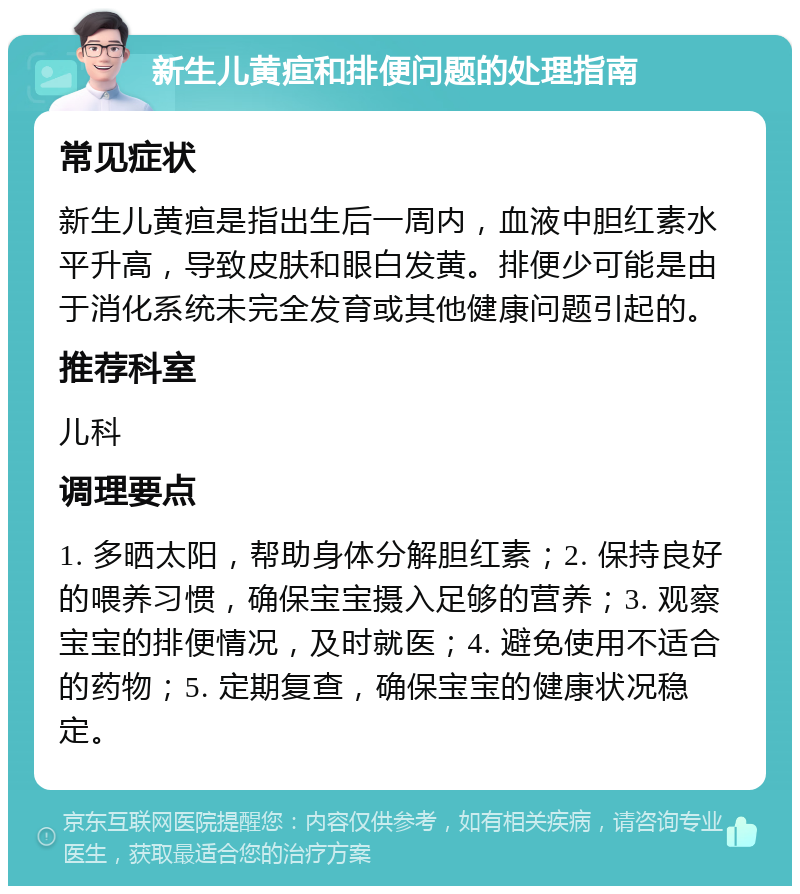 新生儿黄疸和排便问题的处理指南 常见症状 新生儿黄疸是指出生后一周内，血液中胆红素水平升高，导致皮肤和眼白发黄。排便少可能是由于消化系统未完全发育或其他健康问题引起的。 推荐科室 儿科 调理要点 1. 多晒太阳，帮助身体分解胆红素；2. 保持良好的喂养习惯，确保宝宝摄入足够的营养；3. 观察宝宝的排便情况，及时就医；4. 避免使用不适合的药物；5. 定期复查，确保宝宝的健康状况稳定。