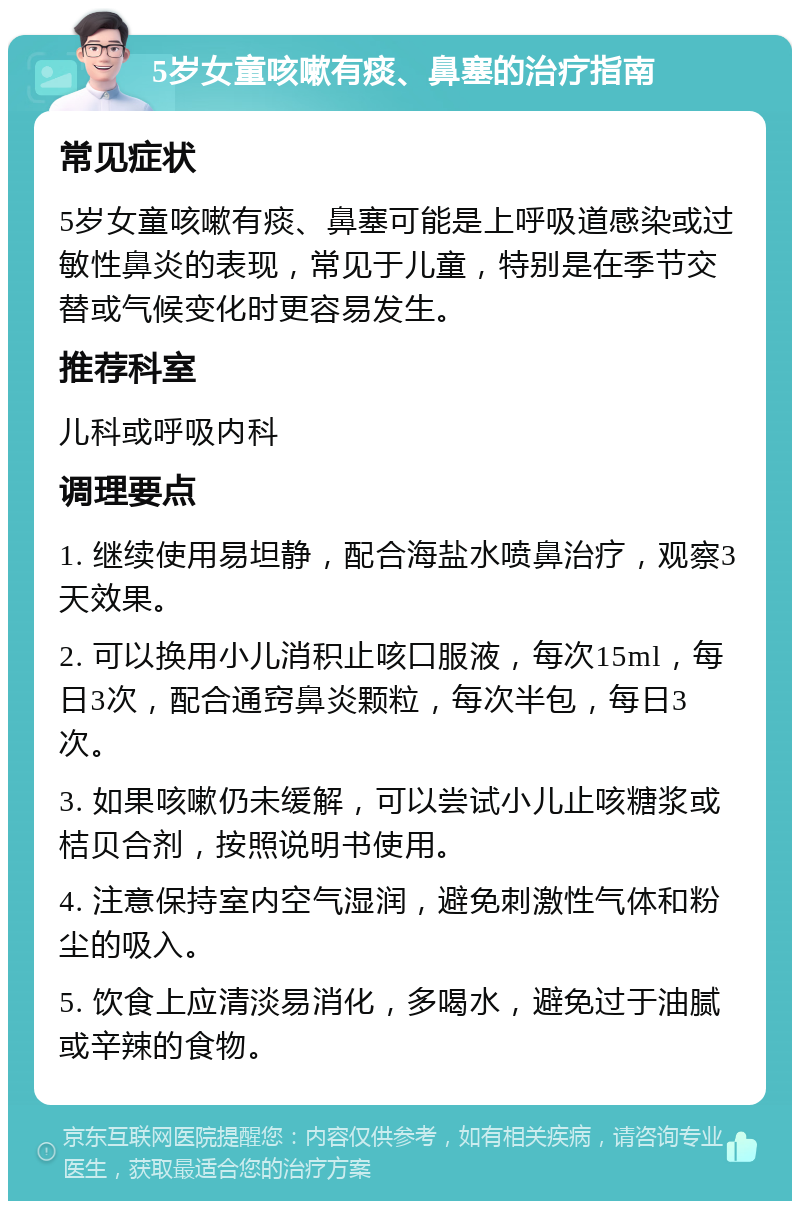 5岁女童咳嗽有痰、鼻塞的治疗指南 常见症状 5岁女童咳嗽有痰、鼻塞可能是上呼吸道感染或过敏性鼻炎的表现，常见于儿童，特别是在季节交替或气候变化时更容易发生。 推荐科室 儿科或呼吸内科 调理要点 1. 继续使用易坦静，配合海盐水喷鼻治疗，观察3天效果。 2. 可以换用小儿消积止咳口服液，每次15ml，每日3次，配合通窍鼻炎颗粒，每次半包，每日3次。 3. 如果咳嗽仍未缓解，可以尝试小儿止咳糖浆或桔贝合剂，按照说明书使用。 4. 注意保持室内空气湿润，避免刺激性气体和粉尘的吸入。 5. 饮食上应清淡易消化，多喝水，避免过于油腻或辛辣的食物。