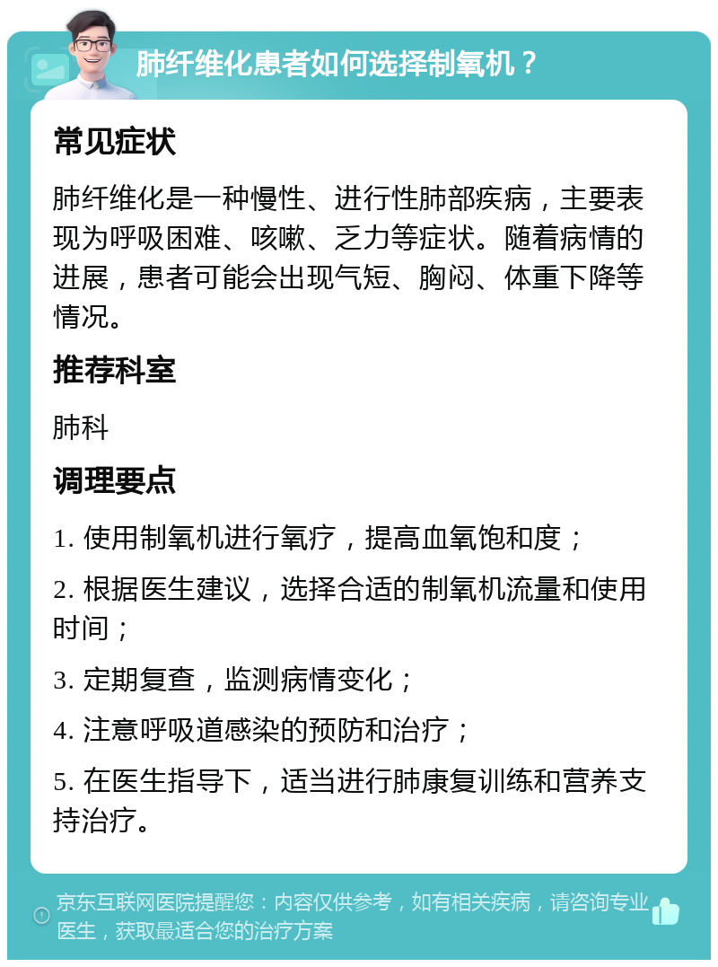 肺纤维化患者如何选择制氧机？ 常见症状 肺纤维化是一种慢性、进行性肺部疾病，主要表现为呼吸困难、咳嗽、乏力等症状。随着病情的进展，患者可能会出现气短、胸闷、体重下降等情况。 推荐科室 肺科 调理要点 1. 使用制氧机进行氧疗，提高血氧饱和度； 2. 根据医生建议，选择合适的制氧机流量和使用时间； 3. 定期复查，监测病情变化； 4. 注意呼吸道感染的预防和治疗； 5. 在医生指导下，适当进行肺康复训练和营养支持治疗。