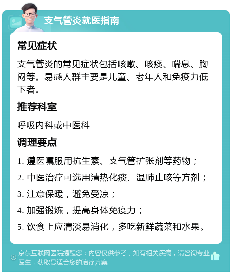 支气管炎就医指南 常见症状 支气管炎的常见症状包括咳嗽、咳痰、喘息、胸闷等。易感人群主要是儿童、老年人和免疫力低下者。 推荐科室 呼吸内科或中医科 调理要点 1. 遵医嘱服用抗生素、支气管扩张剂等药物； 2. 中医治疗可选用清热化痰、温肺止咳等方剂； 3. 注意保暖，避免受凉； 4. 加强锻炼，提高身体免疫力； 5. 饮食上应清淡易消化，多吃新鲜蔬菜和水果。