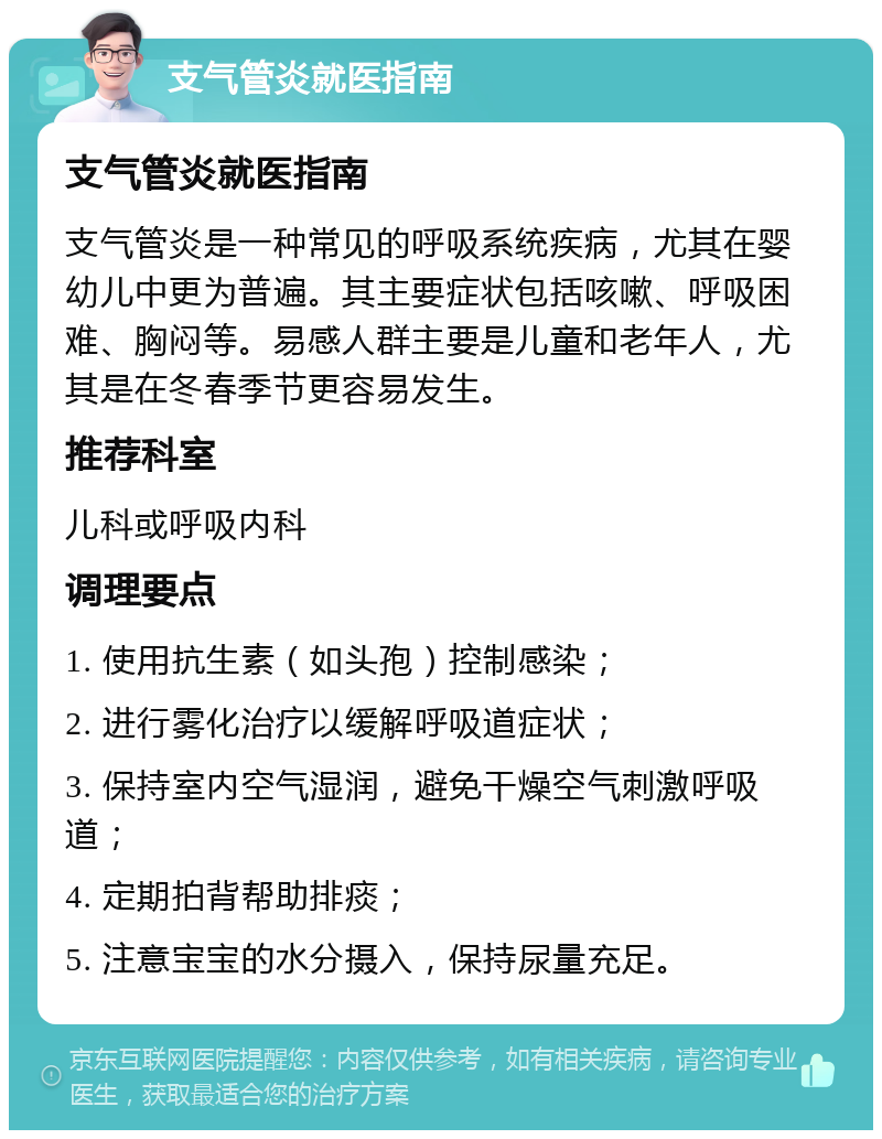 支气管炎就医指南 支气管炎就医指南 支气管炎是一种常见的呼吸系统疾病，尤其在婴幼儿中更为普遍。其主要症状包括咳嗽、呼吸困难、胸闷等。易感人群主要是儿童和老年人，尤其是在冬春季节更容易发生。 推荐科室 儿科或呼吸内科 调理要点 1. 使用抗生素（如头孢）控制感染； 2. 进行雾化治疗以缓解呼吸道症状； 3. 保持室内空气湿润，避免干燥空气刺激呼吸道； 4. 定期拍背帮助排痰； 5. 注意宝宝的水分摄入，保持尿量充足。