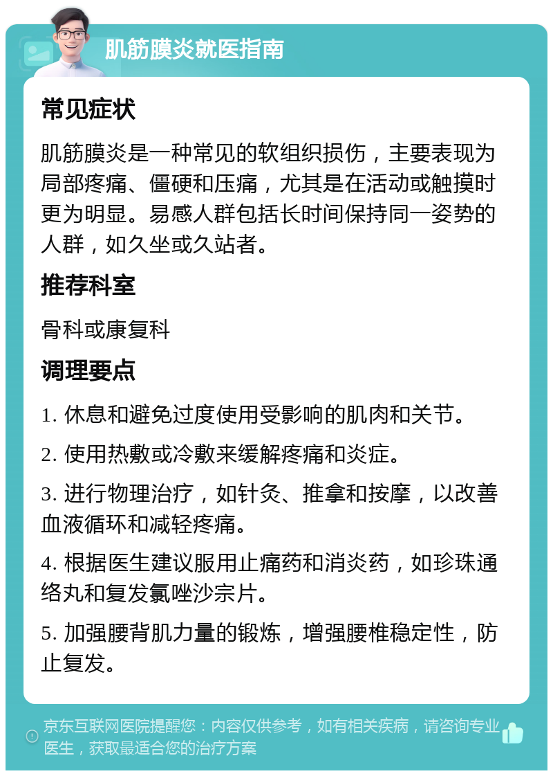 肌筋膜炎就医指南 常见症状 肌筋膜炎是一种常见的软组织损伤，主要表现为局部疼痛、僵硬和压痛，尤其是在活动或触摸时更为明显。易感人群包括长时间保持同一姿势的人群，如久坐或久站者。 推荐科室 骨科或康复科 调理要点 1. 休息和避免过度使用受影响的肌肉和关节。 2. 使用热敷或冷敷来缓解疼痛和炎症。 3. 进行物理治疗，如针灸、推拿和按摩，以改善血液循环和减轻疼痛。 4. 根据医生建议服用止痛药和消炎药，如珍珠通络丸和复发氯唑沙宗片。 5. 加强腰背肌力量的锻炼，增强腰椎稳定性，防止复发。