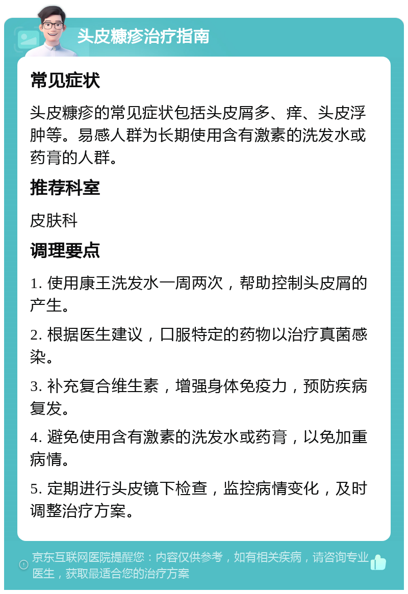 头皮糠疹治疗指南 常见症状 头皮糠疹的常见症状包括头皮屑多、痒、头皮浮肿等。易感人群为长期使用含有激素的洗发水或药膏的人群。 推荐科室 皮肤科 调理要点 1. 使用康王洗发水一周两次，帮助控制头皮屑的产生。 2. 根据医生建议，口服特定的药物以治疗真菌感染。 3. 补充复合维生素，增强身体免疫力，预防疾病复发。 4. 避免使用含有激素的洗发水或药膏，以免加重病情。 5. 定期进行头皮镜下检查，监控病情变化，及时调整治疗方案。