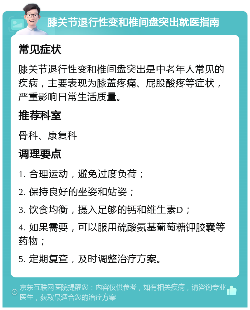 膝关节退行性变和椎间盘突出就医指南 常见症状 膝关节退行性变和椎间盘突出是中老年人常见的疾病，主要表现为膝盖疼痛、屁股酸疼等症状，严重影响日常生活质量。 推荐科室 骨科、康复科 调理要点 1. 合理运动，避免过度负荷； 2. 保持良好的坐姿和站姿； 3. 饮食均衡，摄入足够的钙和维生素D； 4. 如果需要，可以服用硫酸氨基葡萄糖钾胶囊等药物； 5. 定期复查，及时调整治疗方案。