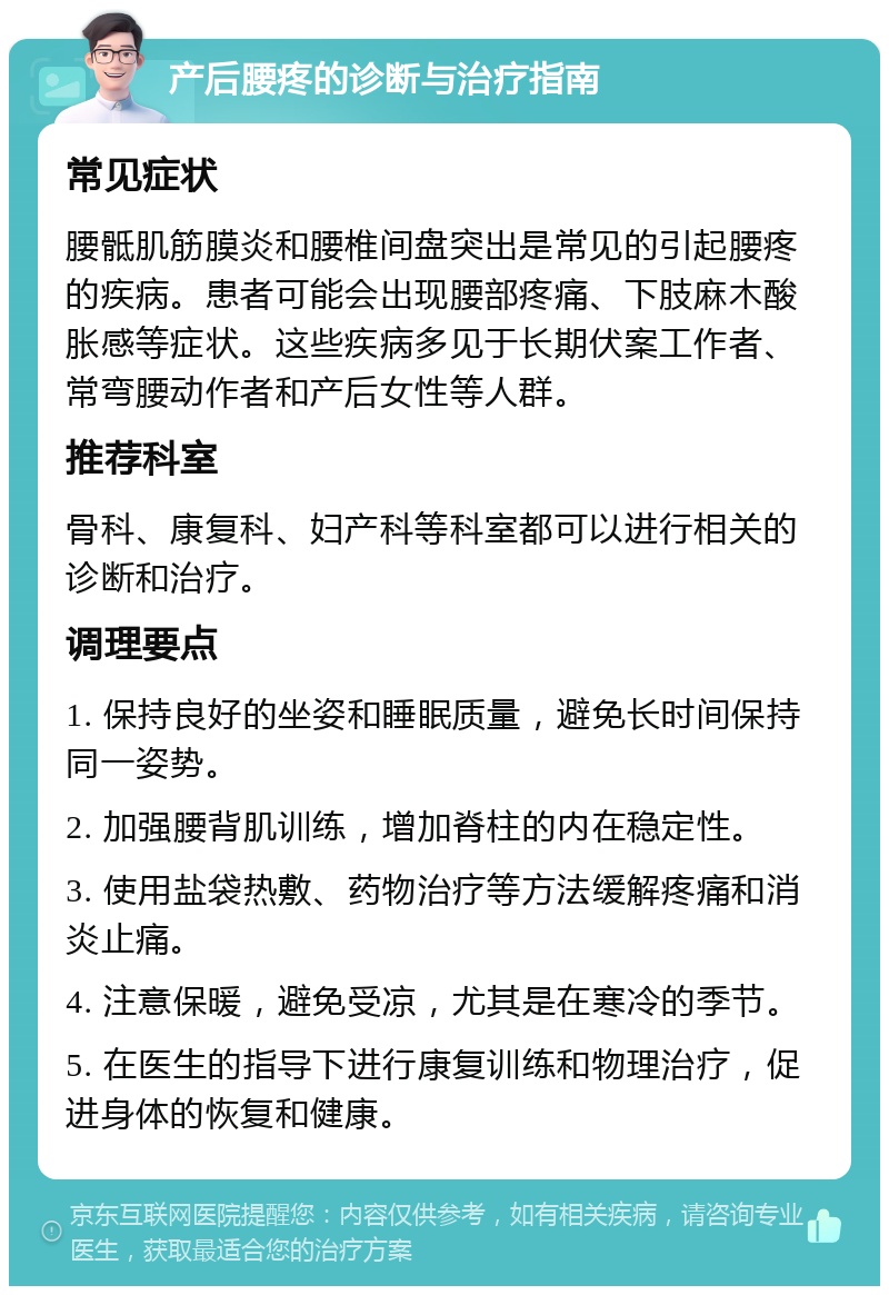 产后腰疼的诊断与治疗指南 常见症状 腰骶肌筋膜炎和腰椎间盘突出是常见的引起腰疼的疾病。患者可能会出现腰部疼痛、下肢麻木酸胀感等症状。这些疾病多见于长期伏案工作者、常弯腰动作者和产后女性等人群。 推荐科室 骨科、康复科、妇产科等科室都可以进行相关的诊断和治疗。 调理要点 1. 保持良好的坐姿和睡眠质量，避免长时间保持同一姿势。 2. 加强腰背肌训练，增加脊柱的内在稳定性。 3. 使用盐袋热敷、药物治疗等方法缓解疼痛和消炎止痛。 4. 注意保暖，避免受凉，尤其是在寒冷的季节。 5. 在医生的指导下进行康复训练和物理治疗，促进身体的恢复和健康。