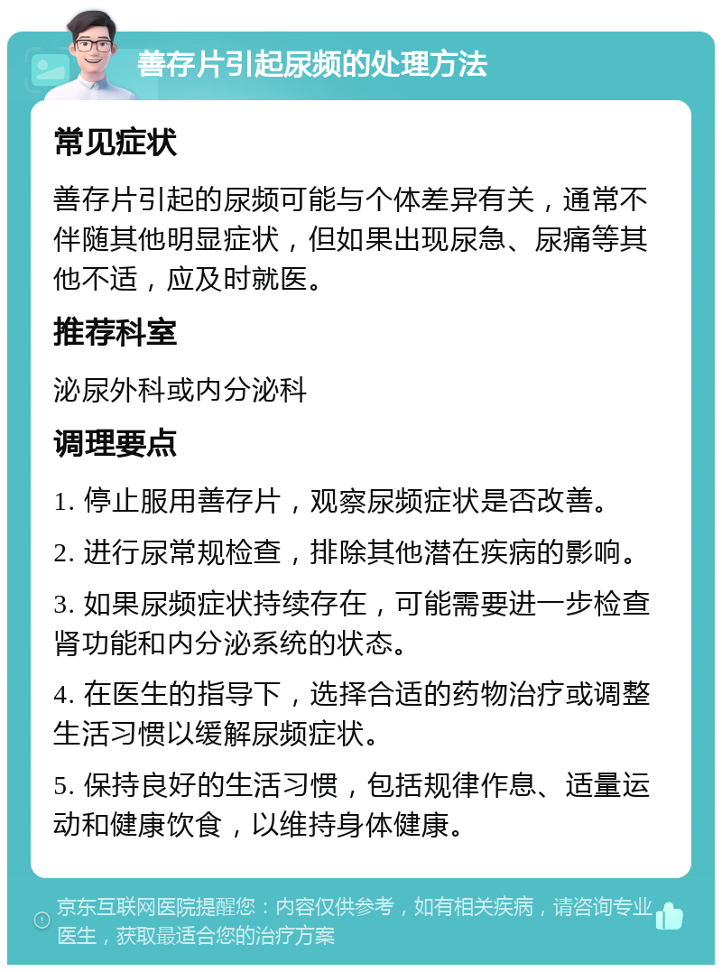 善存片引起尿频的处理方法 常见症状 善存片引起的尿频可能与个体差异有关，通常不伴随其他明显症状，但如果出现尿急、尿痛等其他不适，应及时就医。 推荐科室 泌尿外科或内分泌科 调理要点 1. 停止服用善存片，观察尿频症状是否改善。 2. 进行尿常规检查，排除其他潜在疾病的影响。 3. 如果尿频症状持续存在，可能需要进一步检查肾功能和内分泌系统的状态。 4. 在医生的指导下，选择合适的药物治疗或调整生活习惯以缓解尿频症状。 5. 保持良好的生活习惯，包括规律作息、适量运动和健康饮食，以维持身体健康。