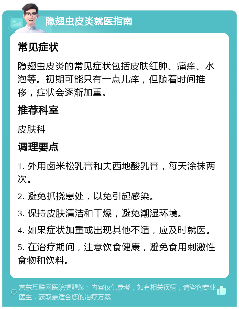 隐翅虫皮炎就医指南 常见症状 隐翅虫皮炎的常见症状包括皮肤红肿、痛痒、水泡等。初期可能只有一点儿痒，但随着时间推移，症状会逐渐加重。 推荐科室 皮肤科 调理要点 1. 外用卤米松乳膏和夫西地酸乳膏，每天涂抹两次。 2. 避免抓挠患处，以免引起感染。 3. 保持皮肤清洁和干燥，避免潮湿环境。 4. 如果症状加重或出现其他不适，应及时就医。 5. 在治疗期间，注意饮食健康，避免食用刺激性食物和饮料。