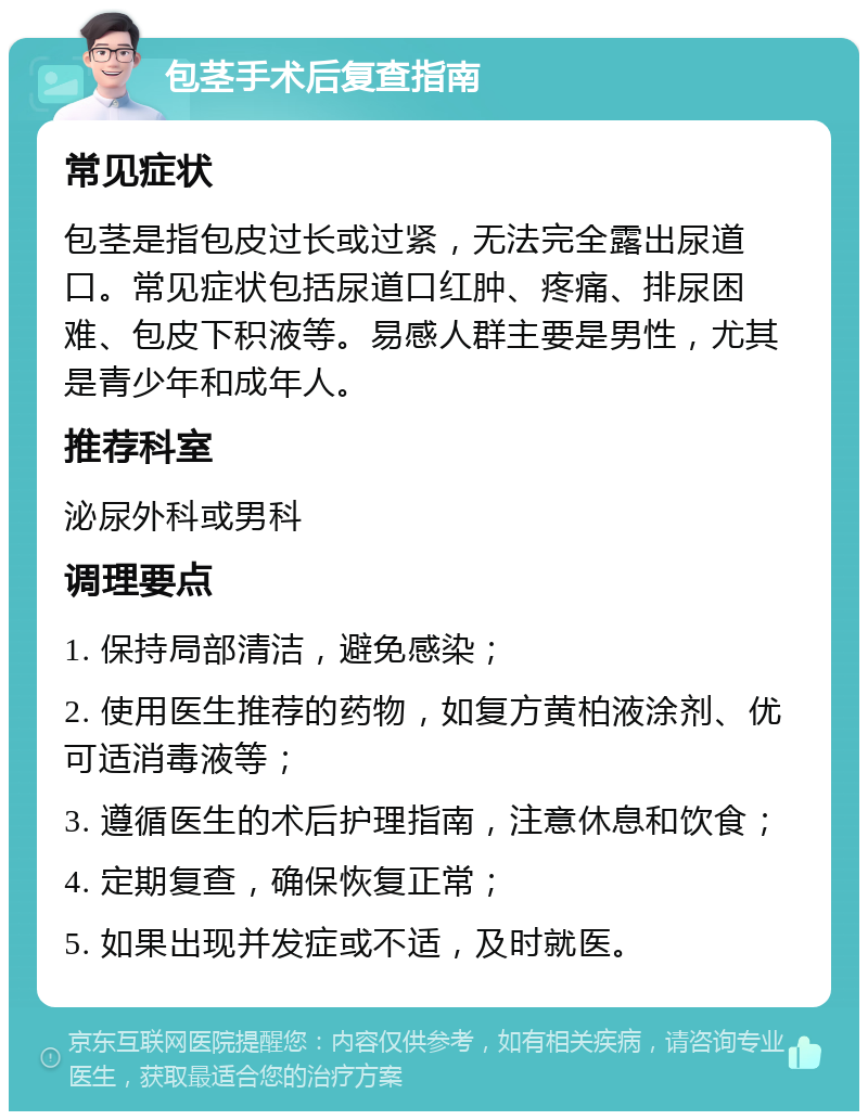 包茎手术后复查指南 常见症状 包茎是指包皮过长或过紧，无法完全露出尿道口。常见症状包括尿道口红肿、疼痛、排尿困难、包皮下积液等。易感人群主要是男性，尤其是青少年和成年人。 推荐科室 泌尿外科或男科 调理要点 1. 保持局部清洁，避免感染； 2. 使用医生推荐的药物，如复方黄柏液涂剂、优可适消毒液等； 3. 遵循医生的术后护理指南，注意休息和饮食； 4. 定期复查，确保恢复正常； 5. 如果出现并发症或不适，及时就医。