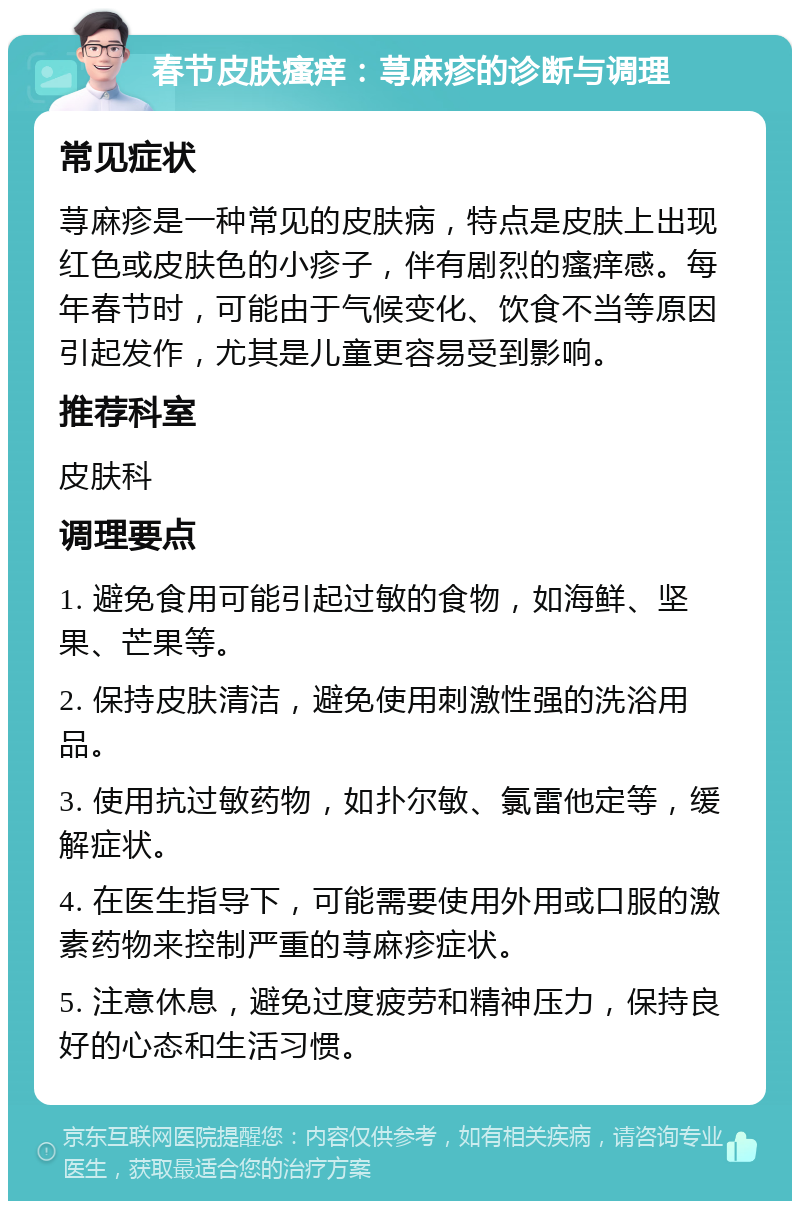 春节皮肤瘙痒：荨麻疹的诊断与调理 常见症状 荨麻疹是一种常见的皮肤病，特点是皮肤上出现红色或皮肤色的小疹子，伴有剧烈的瘙痒感。每年春节时，可能由于气候变化、饮食不当等原因引起发作，尤其是儿童更容易受到影响。 推荐科室 皮肤科 调理要点 1. 避免食用可能引起过敏的食物，如海鲜、坚果、芒果等。 2. 保持皮肤清洁，避免使用刺激性强的洗浴用品。 3. 使用抗过敏药物，如扑尔敏、氯雷他定等，缓解症状。 4. 在医生指导下，可能需要使用外用或口服的激素药物来控制严重的荨麻疹症状。 5. 注意休息，避免过度疲劳和精神压力，保持良好的心态和生活习惯。