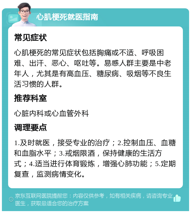 心肌梗死就医指南 常见症状 心肌梗死的常见症状包括胸痛或不适、呼吸困难、出汗、恶心、呕吐等。易感人群主要是中老年人，尤其是有高血压、糖尿病、吸烟等不良生活习惯的人群。 推荐科室 心脏内科或心血管外科 调理要点 1.及时就医，接受专业的治疗；2.控制血压、血糖和血脂水平；3.戒烟限酒，保持健康的生活方式；4.适当进行体育锻炼，增强心肺功能；5.定期复查，监测病情变化。