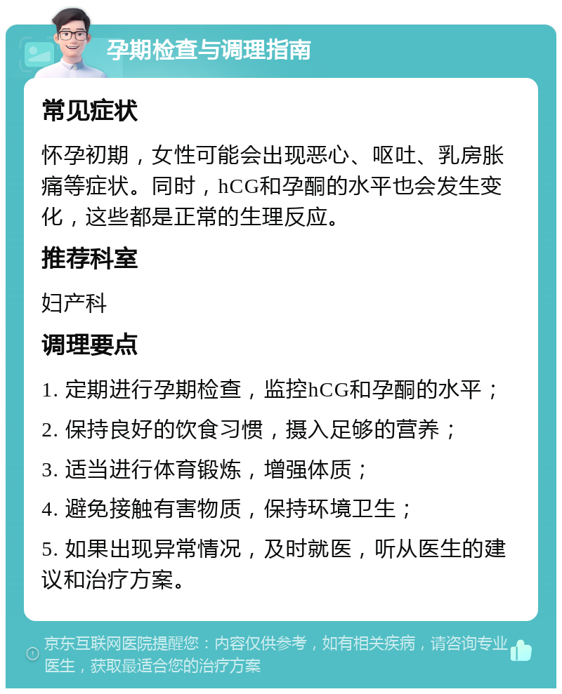 孕期检查与调理指南 常见症状 怀孕初期，女性可能会出现恶心、呕吐、乳房胀痛等症状。同时，hCG和孕酮的水平也会发生变化，这些都是正常的生理反应。 推荐科室 妇产科 调理要点 1. 定期进行孕期检查，监控hCG和孕酮的水平； 2. 保持良好的饮食习惯，摄入足够的营养； 3. 适当进行体育锻炼，增强体质； 4. 避免接触有害物质，保持环境卫生； 5. 如果出现异常情况，及时就医，听从医生的建议和治疗方案。