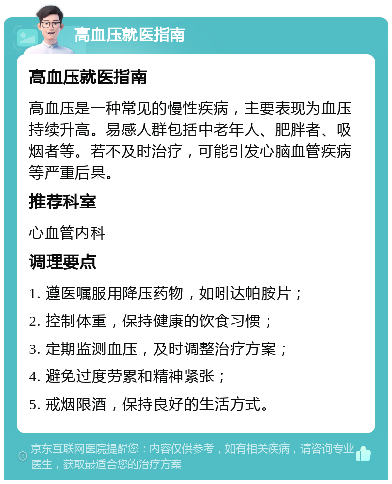 高血压就医指南 高血压就医指南 高血压是一种常见的慢性疾病，主要表现为血压持续升高。易感人群包括中老年人、肥胖者、吸烟者等。若不及时治疗，可能引发心脑血管疾病等严重后果。 推荐科室 心血管内科 调理要点 1. 遵医嘱服用降压药物，如吲达帕胺片； 2. 控制体重，保持健康的饮食习惯； 3. 定期监测血压，及时调整治疗方案； 4. 避免过度劳累和精神紧张； 5. 戒烟限酒，保持良好的生活方式。