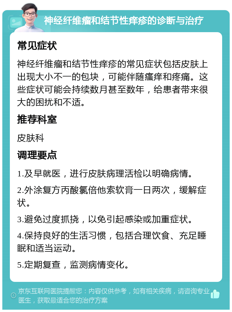 神经纤维瘤和结节性痒疹的诊断与治疗 常见症状 神经纤维瘤和结节性痒疹的常见症状包括皮肤上出现大小不一的包块，可能伴随瘙痒和疼痛。这些症状可能会持续数月甚至数年，给患者带来很大的困扰和不适。 推荐科室 皮肤科 调理要点 1.及早就医，进行皮肤病理活检以明确病情。 2.外涂复方丙酸氯倍他索软膏一日两次，缓解症状。 3.避免过度抓挠，以免引起感染或加重症状。 4.保持良好的生活习惯，包括合理饮食、充足睡眠和适当运动。 5.定期复查，监测病情变化。