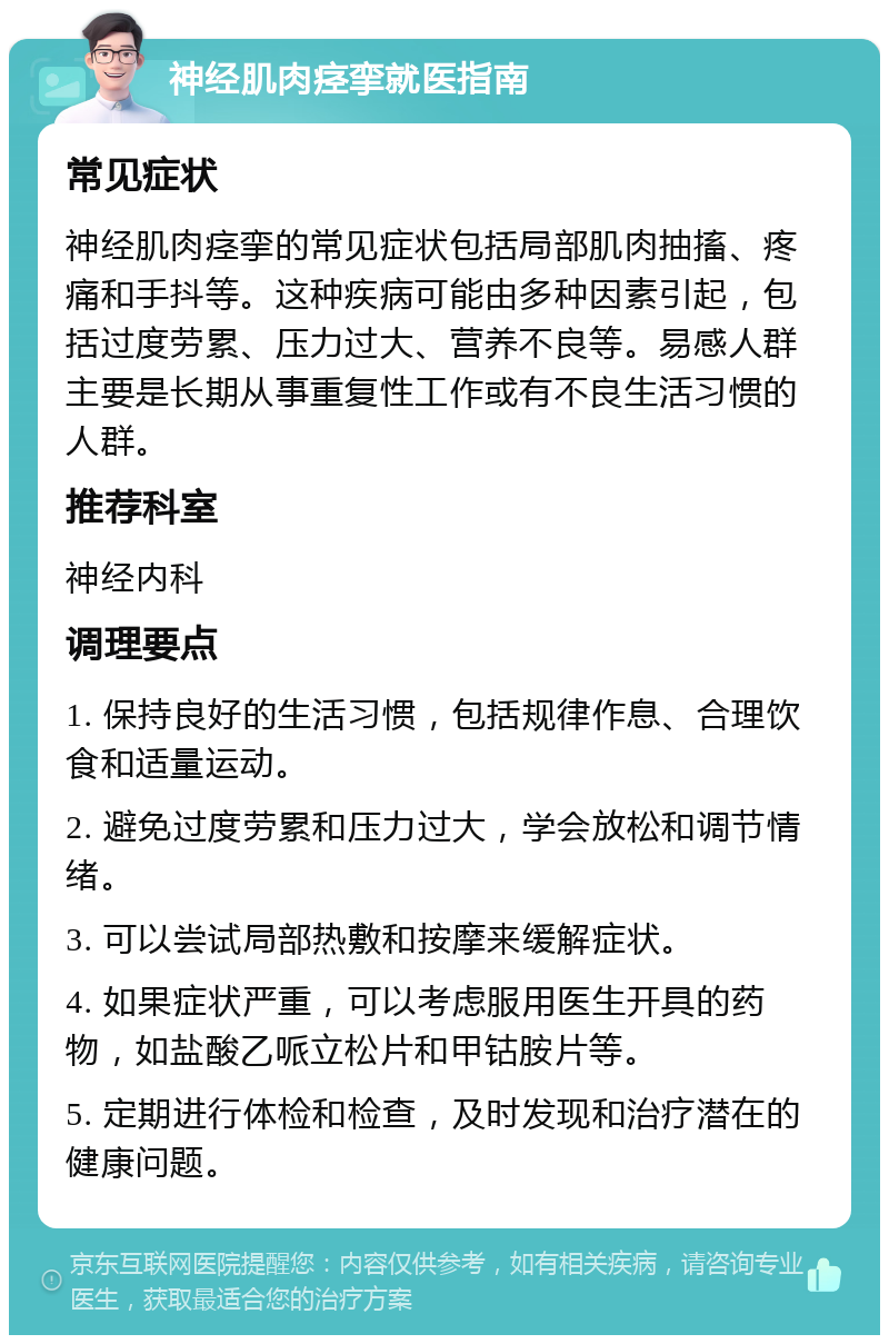 神经肌肉痉挛就医指南 常见症状 神经肌肉痉挛的常见症状包括局部肌肉抽搐、疼痛和手抖等。这种疾病可能由多种因素引起，包括过度劳累、压力过大、营养不良等。易感人群主要是长期从事重复性工作或有不良生活习惯的人群。 推荐科室 神经内科 调理要点 1. 保持良好的生活习惯，包括规律作息、合理饮食和适量运动。 2. 避免过度劳累和压力过大，学会放松和调节情绪。 3. 可以尝试局部热敷和按摩来缓解症状。 4. 如果症状严重，可以考虑服用医生开具的药物，如盐酸乙哌立松片和甲钴胺片等。 5. 定期进行体检和检查，及时发现和治疗潜在的健康问题。