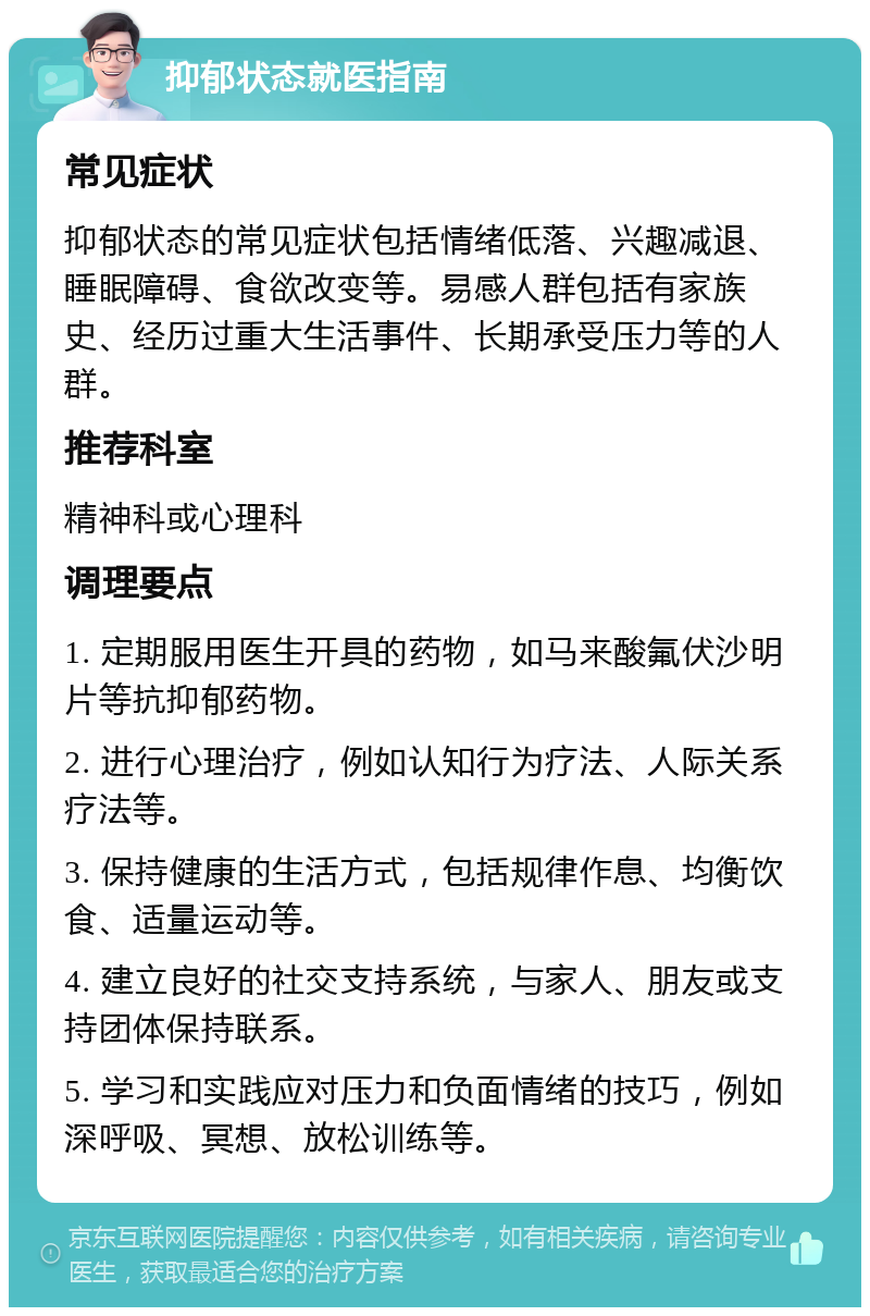 抑郁状态就医指南 常见症状 抑郁状态的常见症状包括情绪低落、兴趣减退、睡眠障碍、食欲改变等。易感人群包括有家族史、经历过重大生活事件、长期承受压力等的人群。 推荐科室 精神科或心理科 调理要点 1. 定期服用医生开具的药物，如马来酸氟伏沙明片等抗抑郁药物。 2. 进行心理治疗，例如认知行为疗法、人际关系疗法等。 3. 保持健康的生活方式，包括规律作息、均衡饮食、适量运动等。 4. 建立良好的社交支持系统，与家人、朋友或支持团体保持联系。 5. 学习和实践应对压力和负面情绪的技巧，例如深呼吸、冥想、放松训练等。