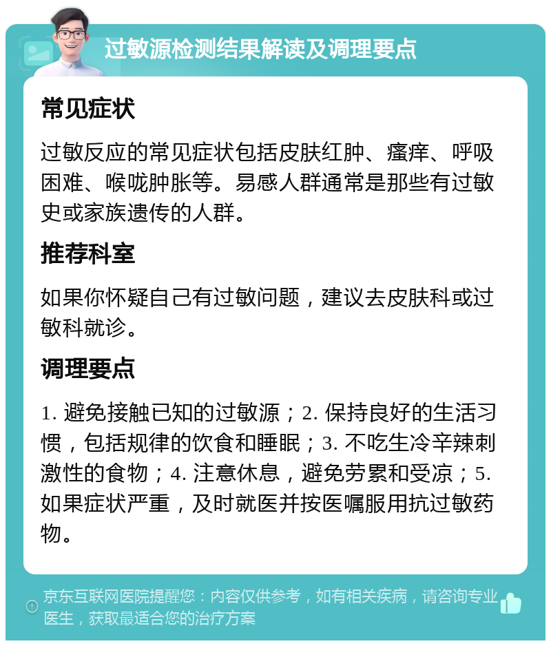 过敏源检测结果解读及调理要点 常见症状 过敏反应的常见症状包括皮肤红肿、瘙痒、呼吸困难、喉咙肿胀等。易感人群通常是那些有过敏史或家族遗传的人群。 推荐科室 如果你怀疑自己有过敏问题，建议去皮肤科或过敏科就诊。 调理要点 1. 避免接触已知的过敏源；2. 保持良好的生活习惯，包括规律的饮食和睡眠；3. 不吃生冷辛辣刺激性的食物；4. 注意休息，避免劳累和受凉；5. 如果症状严重，及时就医并按医嘱服用抗过敏药物。