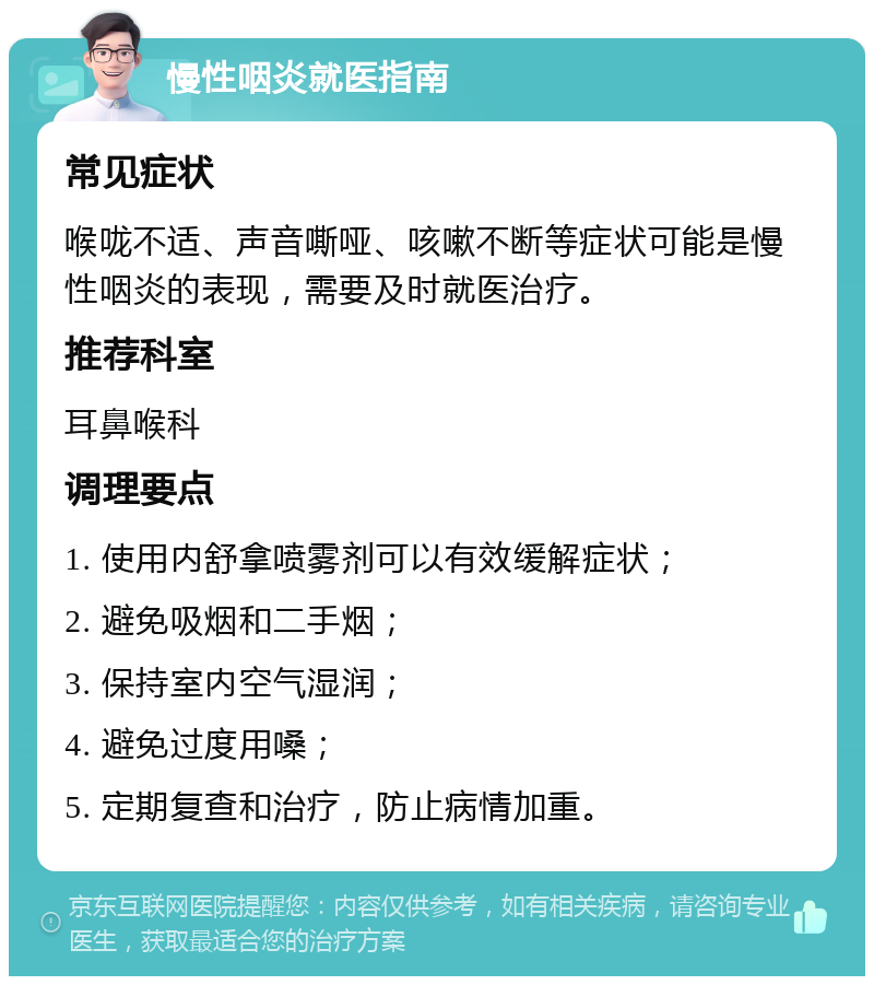 慢性咽炎就医指南 常见症状 喉咙不适、声音嘶哑、咳嗽不断等症状可能是慢性咽炎的表现，需要及时就医治疗。 推荐科室 耳鼻喉科 调理要点 1. 使用内舒拿喷雾剂可以有效缓解症状； 2. 避免吸烟和二手烟； 3. 保持室内空气湿润； 4. 避免过度用嗓； 5. 定期复查和治疗，防止病情加重。