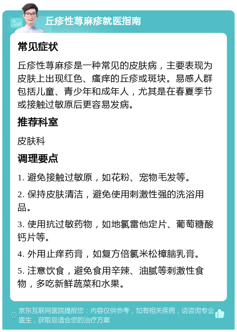 丘疹性荨麻疹就医指南 常见症状 丘疹性荨麻疹是一种常见的皮肤病，主要表现为皮肤上出现红色、瘙痒的丘疹或斑块。易感人群包括儿童、青少年和成年人，尤其是在春夏季节或接触过敏原后更容易发病。 推荐科室 皮肤科 调理要点 1. 避免接触过敏原，如花粉、宠物毛发等。 2. 保持皮肤清洁，避免使用刺激性强的洗浴用品。 3. 使用抗过敏药物，如地氯雷他定片、葡萄糖酸钙片等。 4. 外用止痒药膏，如复方倍氯米松樟脑乳膏。 5. 注意饮食，避免食用辛辣、油腻等刺激性食物，多吃新鲜蔬菜和水果。