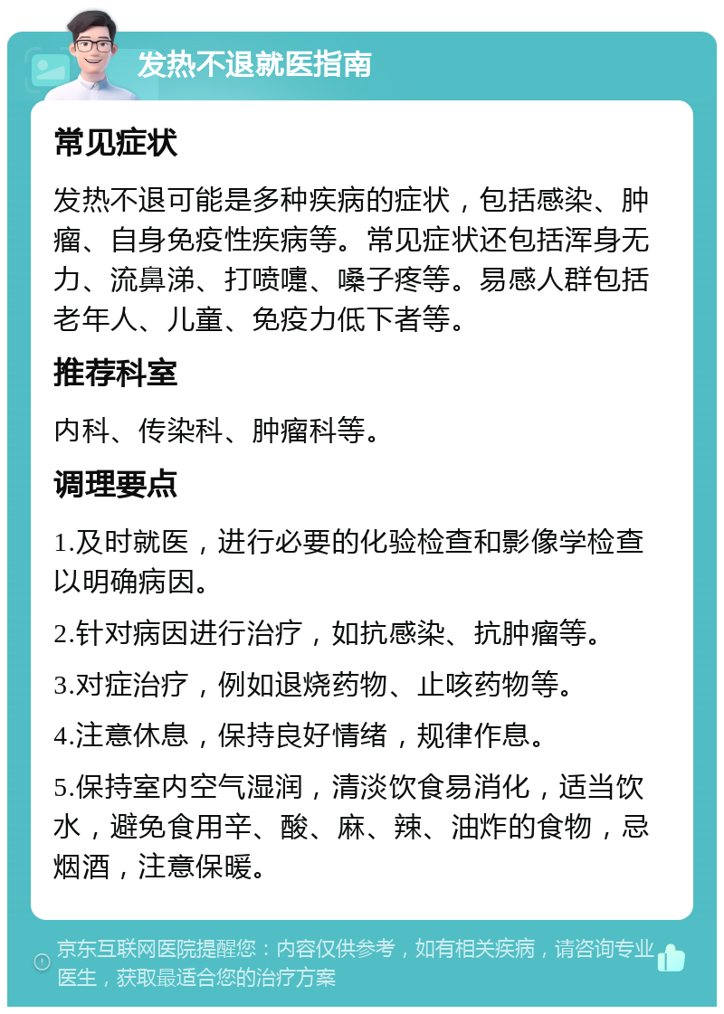 发热不退就医指南 常见症状 发热不退可能是多种疾病的症状，包括感染、肿瘤、自身免疫性疾病等。常见症状还包括浑身无力、流鼻涕、打喷嚏、嗓子疼等。易感人群包括老年人、儿童、免疫力低下者等。 推荐科室 内科、传染科、肿瘤科等。 调理要点 1.及时就医，进行必要的化验检查和影像学检查以明确病因。 2.针对病因进行治疗，如抗感染、抗肿瘤等。 3.对症治疗，例如退烧药物、止咳药物等。 4.注意休息，保持良好情绪，规律作息。 5.保持室内空气湿润，清淡饮食易消化，适当饮水，避免食用辛、酸、麻、辣、油炸的食物，忌烟酒，注意保暖。