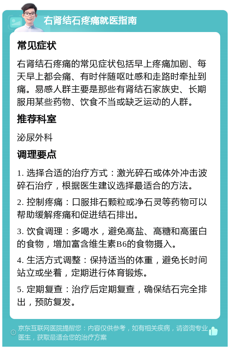 右肾结石疼痛就医指南 常见症状 右肾结石疼痛的常见症状包括早上疼痛加剧、每天早上都会痛、有时伴随呕吐感和走路时牵扯到痛。易感人群主要是那些有肾结石家族史、长期服用某些药物、饮食不当或缺乏运动的人群。 推荐科室 泌尿外科 调理要点 1. 选择合适的治疗方式：激光碎石或体外冲击波碎石治疗，根据医生建议选择最适合的方法。 2. 控制疼痛：口服排石颗粒或净石灵等药物可以帮助缓解疼痛和促进结石排出。 3. 饮食调理：多喝水，避免高盐、高糖和高蛋白的食物，增加富含维生素B6的食物摄入。 4. 生活方式调整：保持适当的体重，避免长时间站立或坐着，定期进行体育锻炼。 5. 定期复查：治疗后定期复查，确保结石完全排出，预防复发。