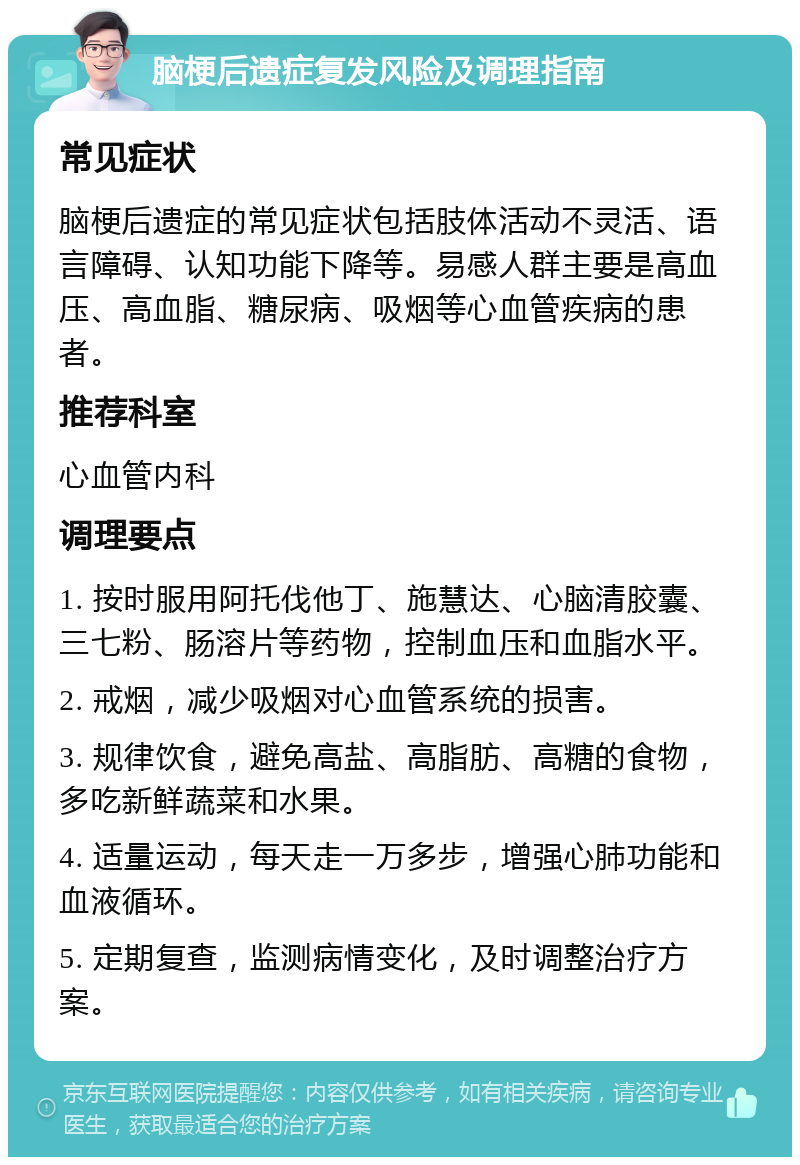 脑梗后遗症复发风险及调理指南 常见症状 脑梗后遗症的常见症状包括肢体活动不灵活、语言障碍、认知功能下降等。易感人群主要是高血压、高血脂、糖尿病、吸烟等心血管疾病的患者。 推荐科室 心血管内科 调理要点 1. 按时服用阿托伐他丁、施慧达、心脑清胶囊、三七粉、肠溶片等药物，控制血压和血脂水平。 2. 戒烟，减少吸烟对心血管系统的损害。 3. 规律饮食，避免高盐、高脂肪、高糖的食物，多吃新鲜蔬菜和水果。 4. 适量运动，每天走一万多步，增强心肺功能和血液循环。 5. 定期复查，监测病情变化，及时调整治疗方案。