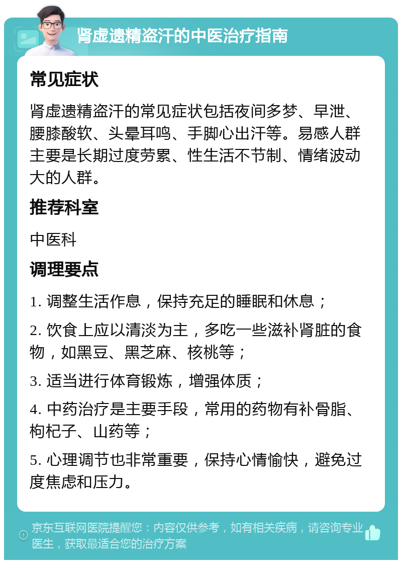 肾虚遗精盗汗的中医治疗指南 常见症状 肾虚遗精盗汗的常见症状包括夜间多梦、早泄、腰膝酸软、头晕耳鸣、手脚心出汗等。易感人群主要是长期过度劳累、性生活不节制、情绪波动大的人群。 推荐科室 中医科 调理要点 1. 调整生活作息，保持充足的睡眠和休息； 2. 饮食上应以清淡为主，多吃一些滋补肾脏的食物，如黑豆、黑芝麻、核桃等； 3. 适当进行体育锻炼，增强体质； 4. 中药治疗是主要手段，常用的药物有补骨脂、枸杞子、山药等； 5. 心理调节也非常重要，保持心情愉快，避免过度焦虑和压力。