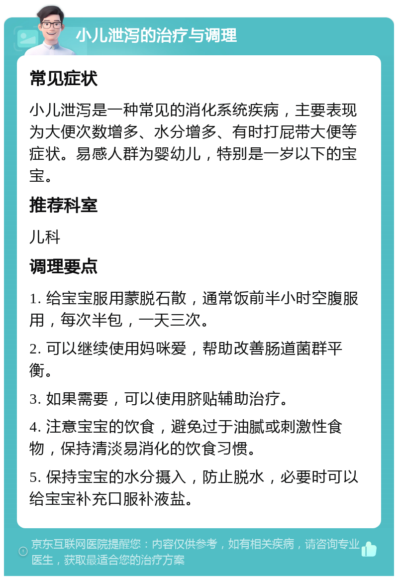 小儿泄泻的治疗与调理 常见症状 小儿泄泻是一种常见的消化系统疾病，主要表现为大便次数增多、水分增多、有时打屁带大便等症状。易感人群为婴幼儿，特别是一岁以下的宝宝。 推荐科室 儿科 调理要点 1. 给宝宝服用蒙脱石散，通常饭前半小时空腹服用，每次半包，一天三次。 2. 可以继续使用妈咪爱，帮助改善肠道菌群平衡。 3. 如果需要，可以使用脐贴辅助治疗。 4. 注意宝宝的饮食，避免过于油腻或刺激性食物，保持清淡易消化的饮食习惯。 5. 保持宝宝的水分摄入，防止脱水，必要时可以给宝宝补充口服补液盐。