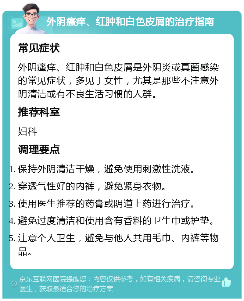 外阴瘙痒、红肿和白色皮屑的治疗指南 常见症状 外阴瘙痒、红肿和白色皮屑是外阴炎或真菌感染的常见症状，多见于女性，尤其是那些不注意外阴清洁或有不良生活习惯的人群。 推荐科室 妇科 调理要点 保持外阴清洁干燥，避免使用刺激性洗液。 穿透气性好的内裤，避免紧身衣物。 使用医生推荐的药膏或阴道上药进行治疗。 避免过度清洁和使用含有香料的卫生巾或护垫。 注意个人卫生，避免与他人共用毛巾、内裤等物品。