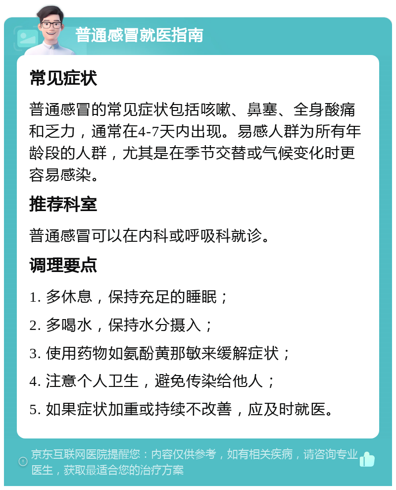 普通感冒就医指南 常见症状 普通感冒的常见症状包括咳嗽、鼻塞、全身酸痛和乏力，通常在4-7天内出现。易感人群为所有年龄段的人群，尤其是在季节交替或气候变化时更容易感染。 推荐科室 普通感冒可以在内科或呼吸科就诊。 调理要点 1. 多休息，保持充足的睡眠； 2. 多喝水，保持水分摄入； 3. 使用药物如氨酚黄那敏来缓解症状； 4. 注意个人卫生，避免传染给他人； 5. 如果症状加重或持续不改善，应及时就医。