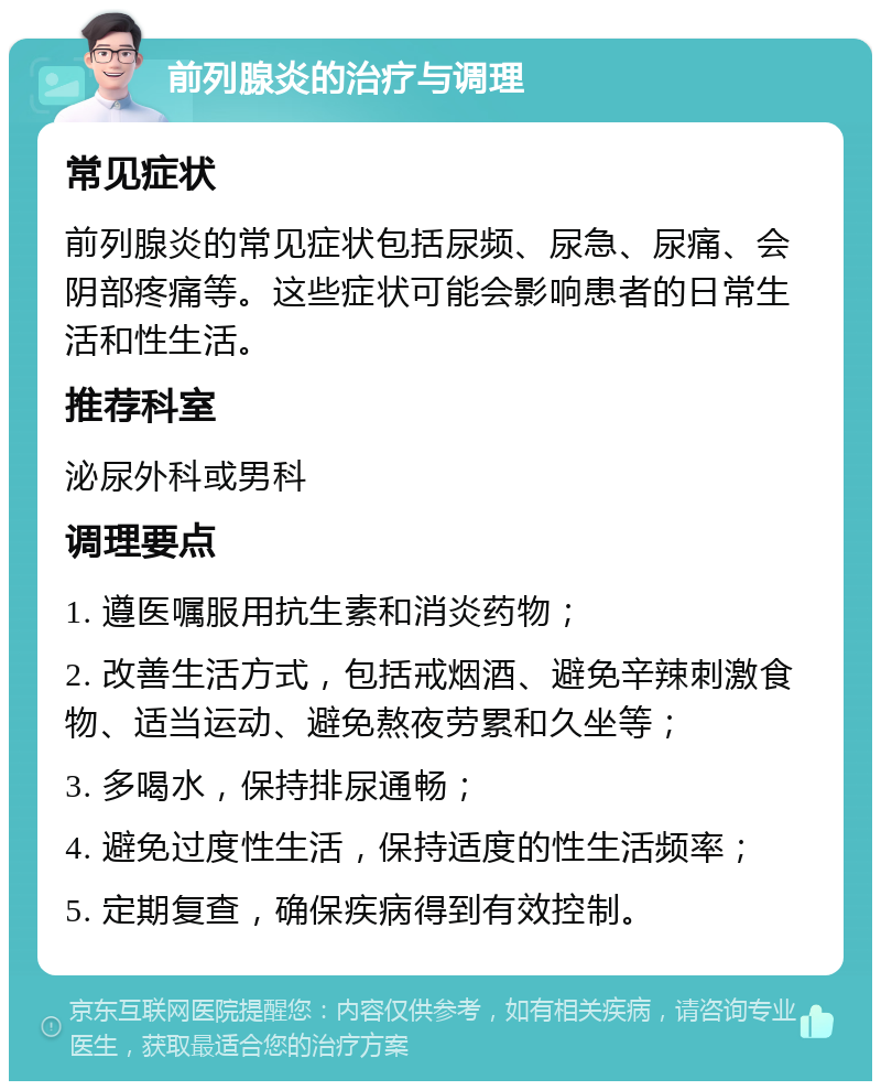 前列腺炎的治疗与调理 常见症状 前列腺炎的常见症状包括尿频、尿急、尿痛、会阴部疼痛等。这些症状可能会影响患者的日常生活和性生活。 推荐科室 泌尿外科或男科 调理要点 1. 遵医嘱服用抗生素和消炎药物； 2. 改善生活方式，包括戒烟酒、避免辛辣刺激食物、适当运动、避免熬夜劳累和久坐等； 3. 多喝水，保持排尿通畅； 4. 避免过度性生活，保持适度的性生活频率； 5. 定期复查，确保疾病得到有效控制。