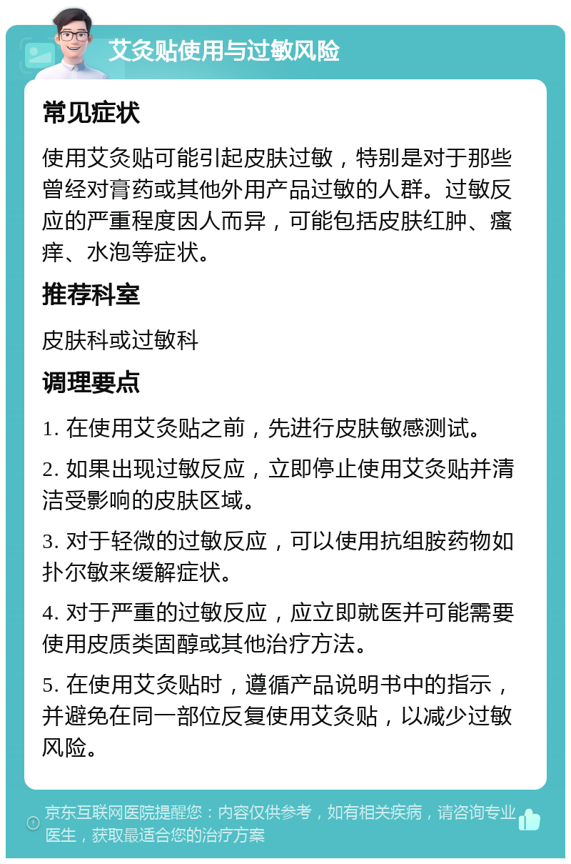 艾灸贴使用与过敏风险 常见症状 使用艾灸贴可能引起皮肤过敏，特别是对于那些曾经对膏药或其他外用产品过敏的人群。过敏反应的严重程度因人而异，可能包括皮肤红肿、瘙痒、水泡等症状。 推荐科室 皮肤科或过敏科 调理要点 1. 在使用艾灸贴之前，先进行皮肤敏感测试。 2. 如果出现过敏反应，立即停止使用艾灸贴并清洁受影响的皮肤区域。 3. 对于轻微的过敏反应，可以使用抗组胺药物如扑尔敏来缓解症状。 4. 对于严重的过敏反应，应立即就医并可能需要使用皮质类固醇或其他治疗方法。 5. 在使用艾灸贴时，遵循产品说明书中的指示，并避免在同一部位反复使用艾灸贴，以减少过敏风险。