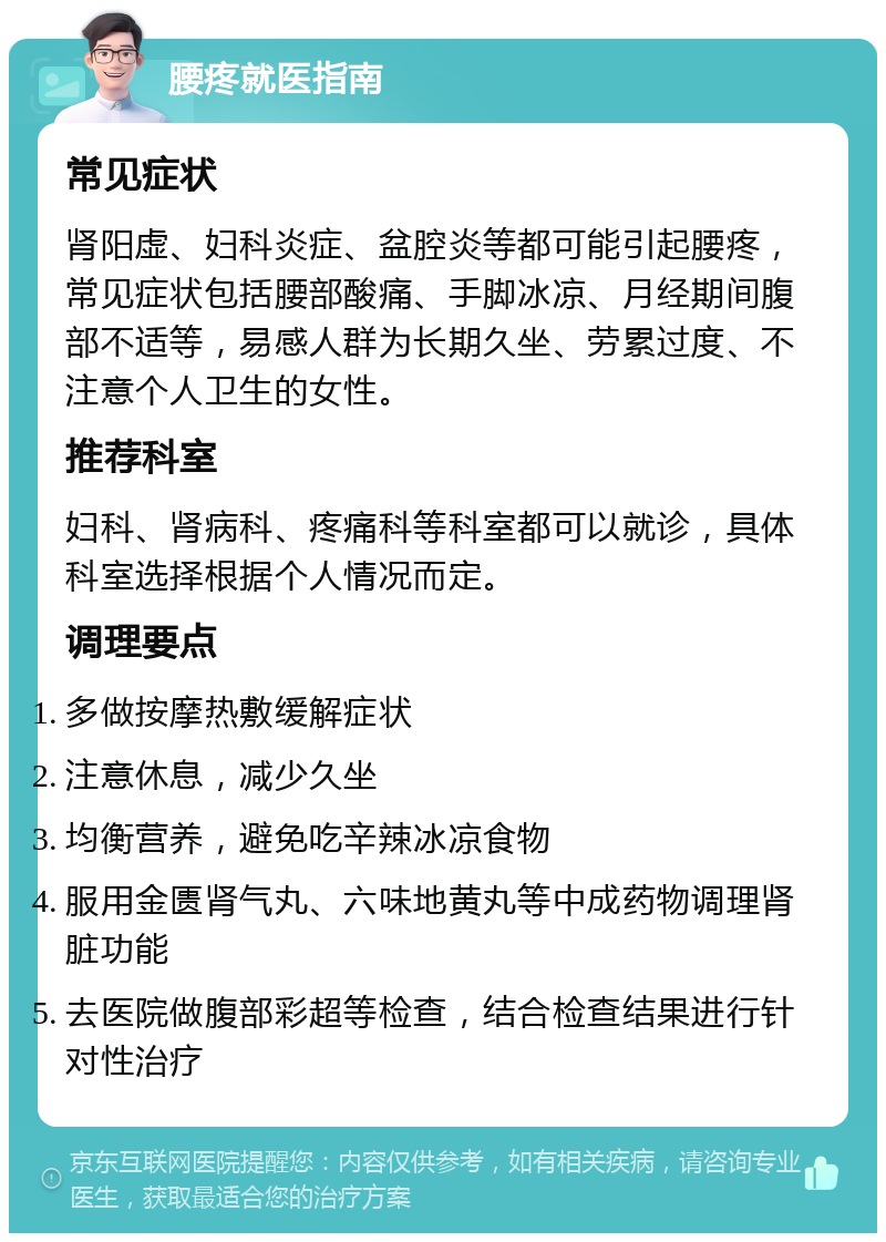 腰疼就医指南 常见症状 肾阳虚、妇科炎症、盆腔炎等都可能引起腰疼，常见症状包括腰部酸痛、手脚冰凉、月经期间腹部不适等，易感人群为长期久坐、劳累过度、不注意个人卫生的女性。 推荐科室 妇科、肾病科、疼痛科等科室都可以就诊，具体科室选择根据个人情况而定。 调理要点 多做按摩热敷缓解症状 注意休息，减少久坐 均衡营养，避免吃辛辣冰凉食物 服用金匮肾气丸、六味地黄丸等中成药物调理肾脏功能 去医院做腹部彩超等检查，结合检查结果进行针对性治疗