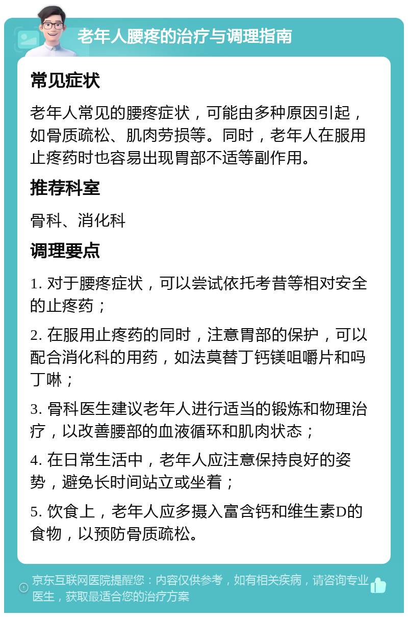 老年人腰疼的治疗与调理指南 常见症状 老年人常见的腰疼症状，可能由多种原因引起，如骨质疏松、肌肉劳损等。同时，老年人在服用止疼药时也容易出现胃部不适等副作用。 推荐科室 骨科、消化科 调理要点 1. 对于腰疼症状，可以尝试依托考昔等相对安全的止疼药； 2. 在服用止疼药的同时，注意胃部的保护，可以配合消化科的用药，如法莫替丁钙镁咀嚼片和吗丁啉； 3. 骨科医生建议老年人进行适当的锻炼和物理治疗，以改善腰部的血液循环和肌肉状态； 4. 在日常生活中，老年人应注意保持良好的姿势，避免长时间站立或坐着； 5. 饮食上，老年人应多摄入富含钙和维生素D的食物，以预防骨质疏松。